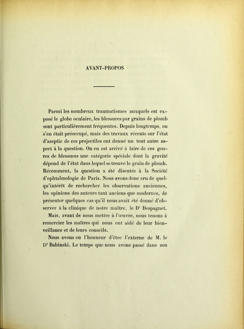 AVANT-PROPOS Parmi les nombreux traumatismes auxquels est ex- posé le globe oculaire, les blessures par grains de plomb sont particulièrement fréquentes. Depuis longtemps, on s’en était préoccupé, mais des travaux récents sur l’état d’aseptie de ces projectiles ont donné un tout autre as- pect à la question. On en est arrivé à faire de ces gen- res de blessures une catégorie spéciale dont la gravité dépend de l’état dans lequel se trouve le grain de plomb. Récemment, la question a été discutée à la Société d’ophtalmologie de Paris. Nous avons donc cru de quel- qu’intérêt de rechercher les observations anciennes, les opinions des auteurs tant anciens que modernes, de présenter quelques cas qu’il nous avait été donné d’ob- server à la clinique de notre maître, le Dr Despagnet. Mais, avant de nous mettre à l’œuvre, nous tenons à remercier les maîtres qui nous ont aidé de leur bien- veillance et de leurs conseils. Nous avons eu l’honneur d’être l’externe de M. le Dr Babinski. Le temps que nous avons passé dans son