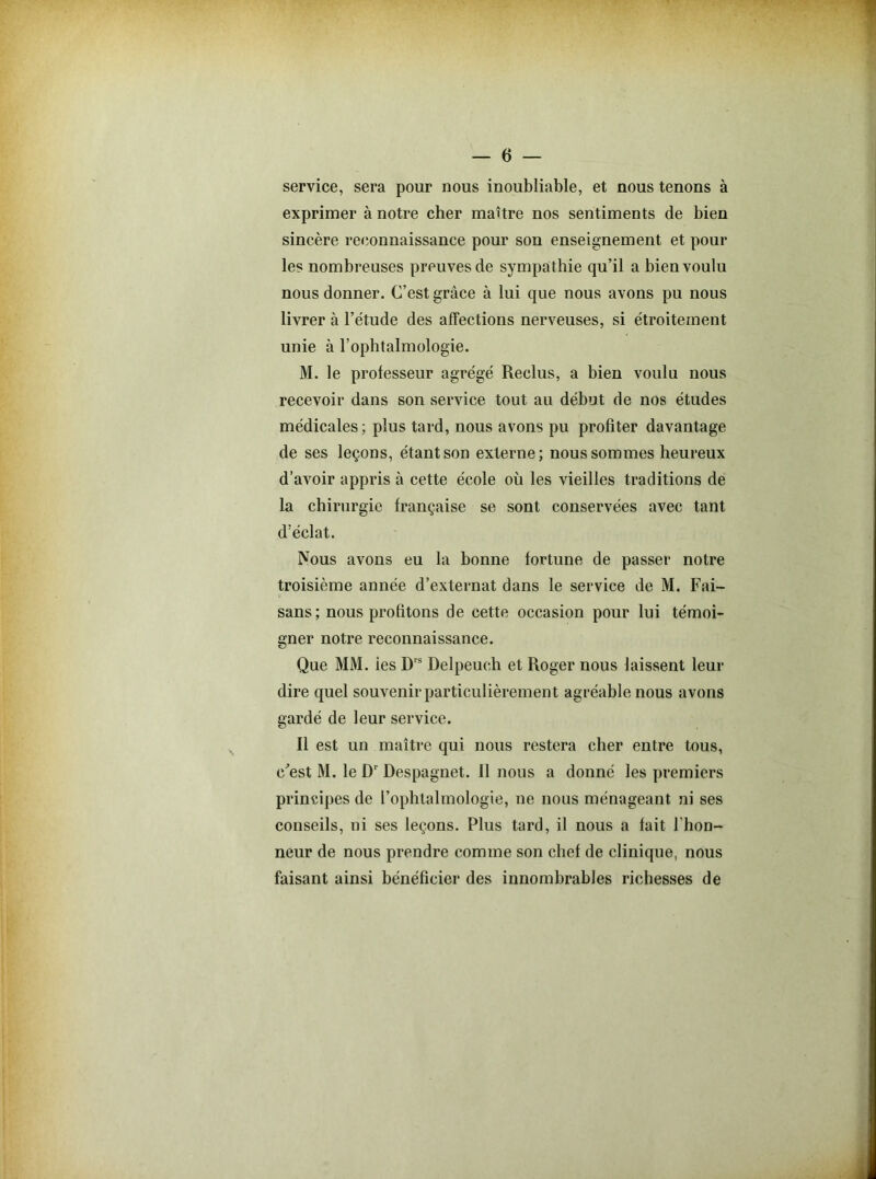 service, sera pour nous inoubliable, et nous tenons à exprimer à notre cher maître nos sentiments de bien sincère reconnaissance pour son enseignement et pour les nombreuses preuves de sympathie qu’il a bien voulu nous donner. C’est grâce à lui que nous avons pu nous livrer à l’étude des affections nerveuses, si étroitement unie à l’ophtalmologie. M. le professeur agrégé Reclus, a bien voulu nous recevoir dans son service tout au début de nos études médicales; plus tard, nous avons pu profiter davantage de ses leçons, étant son externe; nous sommes heureux d’avoir appris à cette école où les vieilles traditions de la chirurgie française se sont conservées avec tant d’éclat. Nous avons eu la bonne fortune de passer notre troisième année d’externat dans le service de M. Fai- sans; nous profitons de cette occasion pour lui témoi- gner notre reconnaissance. Que MM. ies Drs Delpeuch et Roger nous laissent leur dire quel souvenir particulièrement agréable nous avons gardé de leur service. Il est un maître qui nous restera cher entre tous, c'est M. le Dr Despagnet. Il nous a donné les premiers principes de l’ophtalmologie, ne nous ménageant ni ses conseils, ni ses leçons. Plus tard, il nous a fait l’hon- neur de nous prendre comme son chef de clinique, nous faisant ainsi bénéficier des innombrables richesses de