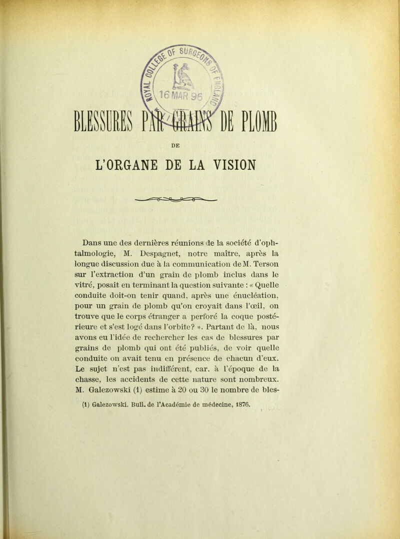 L’ORGANE DE LA VISION Dans une des dernières réunions de la société d’oph- talmologie, M. Despagnet, notre maître, après la longue discussion due à la communication deM. Terson sur l’extraction d’un grain de plomb inclus dans le vitré, posait en terminant la question suivante : « Quelle conduite doit-on tenir quand, après une énucléation, pour un grain de plomb qu’on croyait dans l’œil, on trouve que le corps étranger a perforé la coque posté- rieure et s’est logé dans l’orbite? ». Partant de là, nous avons eu l’idée de rechercher les cas de blessures par grains de plomb qui ont été publiés, de voir quelle conduite on avait tenu en présence de chacun d’eux. Le sujet n’est pas indifférent, car. à l’époque de la chasse, les accidents de cette nature sont nombreux. M. Galezowski (1) estime à 20 ou 30 le nombre de bles- (i) Galezowski. Bull, de l’Académie de médecine, 1876.