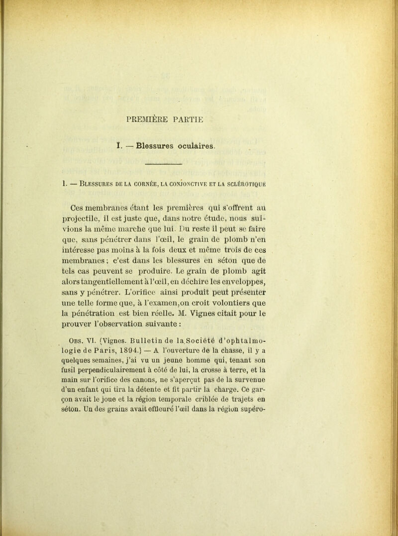 PREMIÈRE PARTIE I. —Blessures oculaires. 1. — Blessures de la cornée, la conjonctive et la sclérotique Ces membranes étant les premières qui s'offrent au projectile, il est juste que, dans notre étude, nous sui- vions la même marche que lui. Du reste il peut se faire que, sans pénétrer dans l’œil, le grain de plomb n’en intéresse pas moins à la fois deux et même trois de ces membranes ; c’est dans les blessures en séton que de tels cas peuvent se produire. Le grain de plomb agit alors tangentiellement à l’œil, en déchire les enveloppes, sans y pénétrer. L’orifice ainsi produit peut présenter une telle forme que, à l’examen,on croit volontiers que la pénétration est bien réelle. M. Vignes citait pour le prouver l’observation suivante : Obs. VI. (Vignes. Bulletin de la Société d’ophtalmo- logie de Paris, 1894.) — A l’ouverture de la chasse, il y a quelques semaines, j’ai vu un jeune homme qui, tenant son fusil perpendiculairement à côté de lui, la crosse à terre, et la main sur l’orifice des canons, ne s’aperçut pas de la survenue d’un enfant qui tira la détente et fit partir la charge. Ce gar- çon avait le joue et la région temporale criblée de trajets en séton. Un des grains avait effleuré l’œil dans la région supéro-