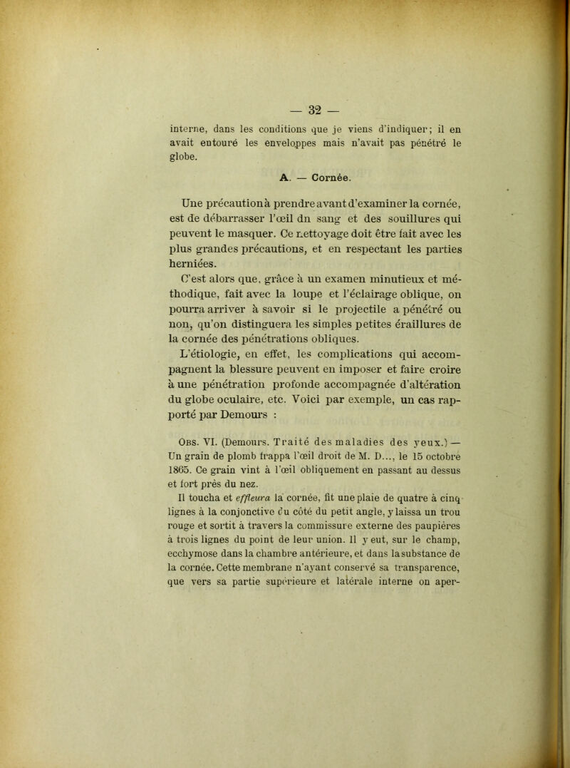 interne, dans les conditions que je viens d’indiquer; il en avait entouré les enveloppes mais n’avait pas pénétré le globe. A. — Cornée. Une précautionà prendre avant d’examiner la cornée, est de débarrasser l’œil dn sang et des souillures qui peuvent le masquer. Ce nettoyage doit être fait avec les plus grandes précautions, et en respectant les parties herniées. C’est alors que, grâce à un examen minutieux et mé- thodique, fait avec la loupe et l’éclairage oblique, on pourra arriver à savoir si le projectile a pénétré ou non, qu’on distinguera les simples petites éraillures de la cornée des pénétrations obliques. L’étiologie, en effet, les complications qui accom- pagnent la blessure peuvent en imposer et faire croire à une pénétration profonde accompagnée d’altération du globe oculaire, etc. Voici par exemple, un cas rap- porté par Demours : Obs. VI. (Demours. Traité des maladies des yeux.) — Un grain de plomb frappa l’œil droit de M. D..., le 15 octobre 1865. Ce grain vint à l’œil obliquement en passant au dessus et fort prés du nez. Il toucha et effleura la cornée, üt une plaie de quatre à cinq lignes à la conjonctive du côté du petit angle, y laissa un trou rouge et sortit à travers la commissure externe des paupières à trois lignes du point de leur union. 11 y eut, sur le champ, ecchymose dans la chambre antérieure, et dans la substance de la cornée. Cette membrane n’ayant conservé sa transparence, que vers sa partie supérieure et latérale interne on aper-