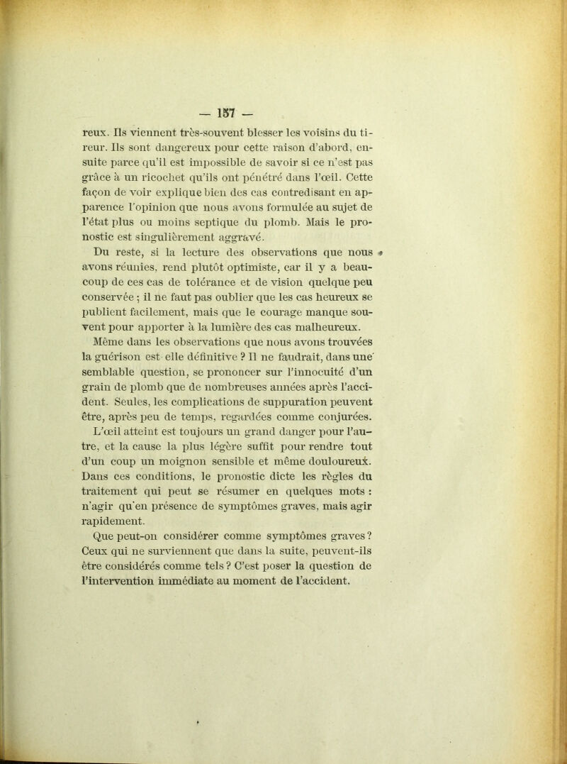 reux. Ils viennent très-souvent blesser les voisins du ti- reur. Ils sont dangereux pour cette raison d’abord, en- suite parce qu’il est impossible de savoir si ce n’est pas grâce à un ricochet qu’ils ont pénétré dans l’œil. Cette façon de voir explique bien des cas contredisant en ap- parence l’opinion que nous avons formulée au sujet de l’état plus ou moins septique du plomb. Mais le pro- nostic est singulièrement aggravé. Du reste, si la lecture des observations que nous * avons réunies, rend plutôt optimiste, car il y a beau- coup de ces cas de tolérance et de vision quelque peu conservée ; il ne faut pas oublier que les cas heureux se publient facilement, mais que le courage manque sou- vent pour apporter à la lumière des cas malheureux. Même dans les observations que nous avons trouvées la guérison est elle définitive ? Il ne faudrait, dans une semblable question, se prononcer sur l’innocuité d’un grain de plomb que de nombreuses années après l’acci- dent. Seules, les complications de suppuration peuvent être, après peu de temps, regardées comme conjurées. L'œil atteint est toujours un grand danger pour l’au- tre, et la cause la plus légère suffit pour rendre tout d’un coup un moignon sensible et même douloureux. Dans ces conditions, le pronostic dicte les règles du traitement qui peut se résumer en quelques mots : n’agir qu’en présence de symptômes graves, mais agir rapidement. Que peut-ou considérer comme symptômes graves ? Ceux qui ne surviennent que dans la suite, peuvent-ils être considérés comme tels ? C’est poser la question de l’intervention immédiate au moment de l’accident.