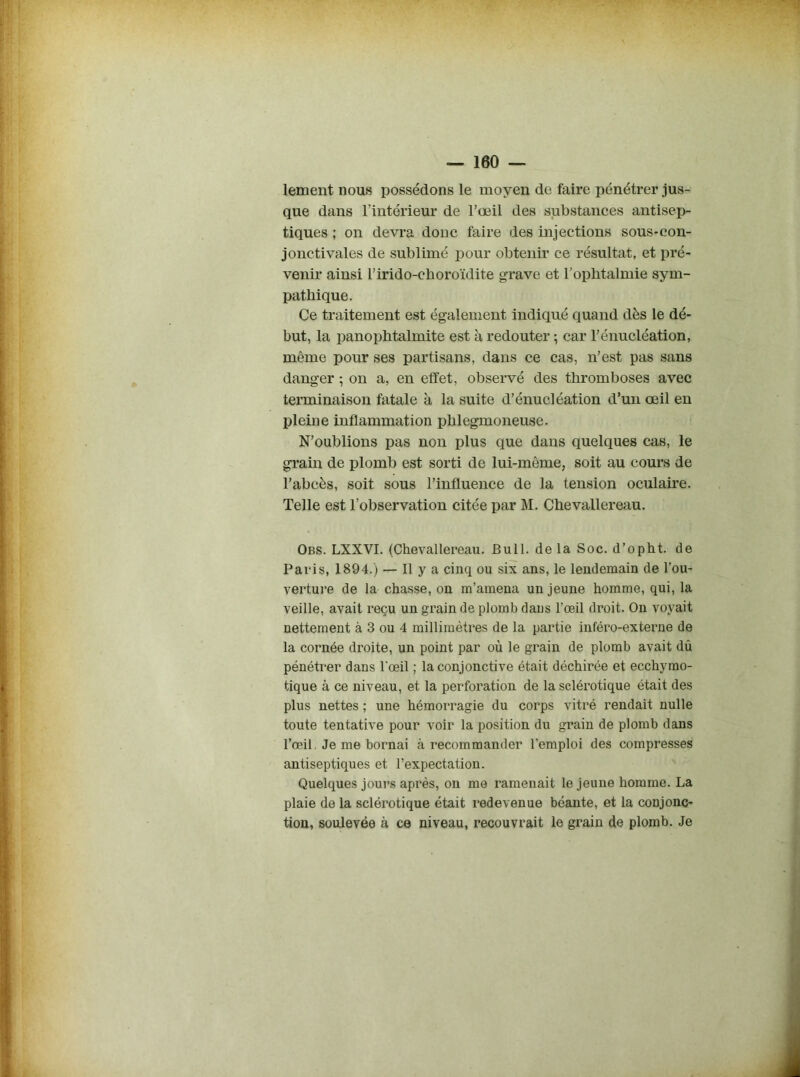 lement nous possédons le moyen de faire pénétrer jus- que dans l'intérieur de l’oeil des substances antisep- tiques ; on devra donc faire des injections sous-con- jonctivales de sublimé pour obtenir ce résultat, et pré- venir ainsi l’irido-cboroïdite grave et l’ophtalmie sym- pathique. Ce traitement est également indiqué quand dès le dé- but, la panophtalmite est à redouter ; car l’énucléation, même pour ses partisans, dans ce cas, n’est pas sans danger ; on a, en effet, observé des thromboses avec terminaison fatale à la suite d’énucléation d’un œil en pleine inflammation phlegmoneuse. N’oublions pas non plus que dans quelques cas, le grain de plomb est sorti de lui-même, soit au cours de l’abcès, soit sous l’influence de la tension oculaire. Telle est l’observation citée par M. Chevallereau. Obs. LXXVI. (Chevallereau. Bull, delà Soc. d’opht. de Paris, 1894.) — Il y a cinq ou six ans, le lendemain de l’ou- verture de la chasse, on m’amena un jeune homme, qui, la veille, avait reçu un grain de plomb dans l’œil droit. On voyait nettement à 3 ou 4 millimètres de la partie inféro-externe de la cornée droite, un point par où le grain de plomb avait dû pénétrer dans l’œil ; la conjonctive était déchirée et ecchymo- tique à ce niveau, et la perforation de la sclérotique était des plus nettes ; une hémorragie du corps vitré rendait nulle toute tentative pour voir la position du grain de plomb dans l’œil, Je me bornai à recommander l’emploi des compresses antiseptiques et l’expectation. Quelques jours après, on me ramenait le jeune homme. La plaie de la sclérotique était redevenue béante, et la conjonc- tion, soulevée à ce niveau, recouvrait le grain de plomb. Je