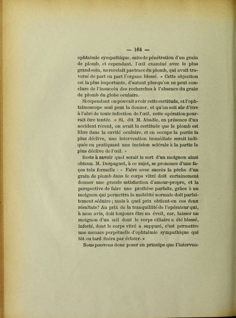 ophtalmie sympathique, suite de pénétration d’un grain de plomb, et cependant, l’œil examiné avec le plus grand soin, ne recelait pas trace du plomb, qui avait tra- versé de part en part l’organe blessé. » Cette objection est la plus importante, d’autant plus qu’on ne peut con- clure de l’insuccès des recherches à l’absence du grain de plomb du globe oculaire. Si cependant on pouvait avoir cette certitude, et l’oph- talmoscope seul peut la donner, et qu’on soit sûr d’être à l’abri de toute infection de l’œil, cette opération pour- rait être tentée. « Si, dit M. Abadie, en présence d’un accident récent, on avait la certitude que le plomb est libre dans la cavité oculaire, et en occupe la partie la plus déclive, une intervention immédiate serait indi- quée en pratiquant une incision sclérale à la partie la plus déclive de l’œil. » Reste à savoir quel serait le sort d’un moignon ainsi obtenu. M. Despagnet, à ce sujet, se prononce d’une fa- çon très formelle : « Faire avec succès la pêche d’un grain de plomb dans le corps vitré doit certainement donner une grande satisfaction d’amour-propre, et la perspective de faire une prothèse parfaite, grâce à un moignon qui permettra la mobilité normale doit parfai- tement séduire ; mais à quel prix obtient-on ces deux résultats? Au prix de la tranquillité de 1’opérateur qui, à mon avis, doit toujours être en éveil, car, laisser un moignon d’un œil dont le corps ciliaire a été blessé, infecté, dont le corps vitré a suppuré, c’est permettre une menace perpétuelle d’ophtalmie sympathique qui tôt ou tard finira par éclater. » Nous pouvons donc poser en principe que l’interven-