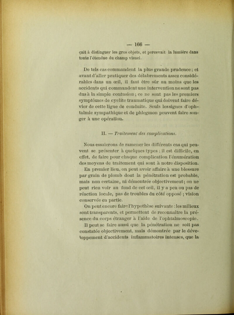 çait à distinguer les gros objets, et percevait la lumière dans toute l’étendue du champ visuel. De tels cas commandent la pins grande prudence ; et avant d’aller pratiquer des délabrements assez considé- rables dans un œil, il faut être sûr au moins que les accidents qui commandent une intervention ne sont pas dus à la simple contusion ; ce ne sont pas les premiers symptômes de cyclite traumatique qui doivent faire dé- vier de cette ligne de conduite. Seuls les signes d’opli- talmie sympathique et de phlegmon peuvent faire son- ger h une opération. II. — Traitement des complications. Nous essaierons de ramener les différents cas qui peu- vent se présenter à quelques types ; il est difficile, en effet, de faire pour chaque complication rénumération des moyens de traitement qui sont à notre disposition. En premier lieu, on peut avoir affaire à une blessure par grain de plomb dont la pénétration est probable, mais non certaine, ni démontrée objectivement-, on ne peut rien voir au fond de cet œil, il y a peu ou pas de réaction locale, pas de troubles du côté opposé ; vision conservée en partie. On peut encore faire l’hypothèse suivante : les milieux sont transparents, et permettent de reconnaître la pré- sence du corps étranger à l’aide de l’ophtalmoscopie. Il peut se faire aussi que la pénétration ne soit pas constatée objectivement, mais démontrée par le déve- loppement d’accidents inflammatoires intenses, que la