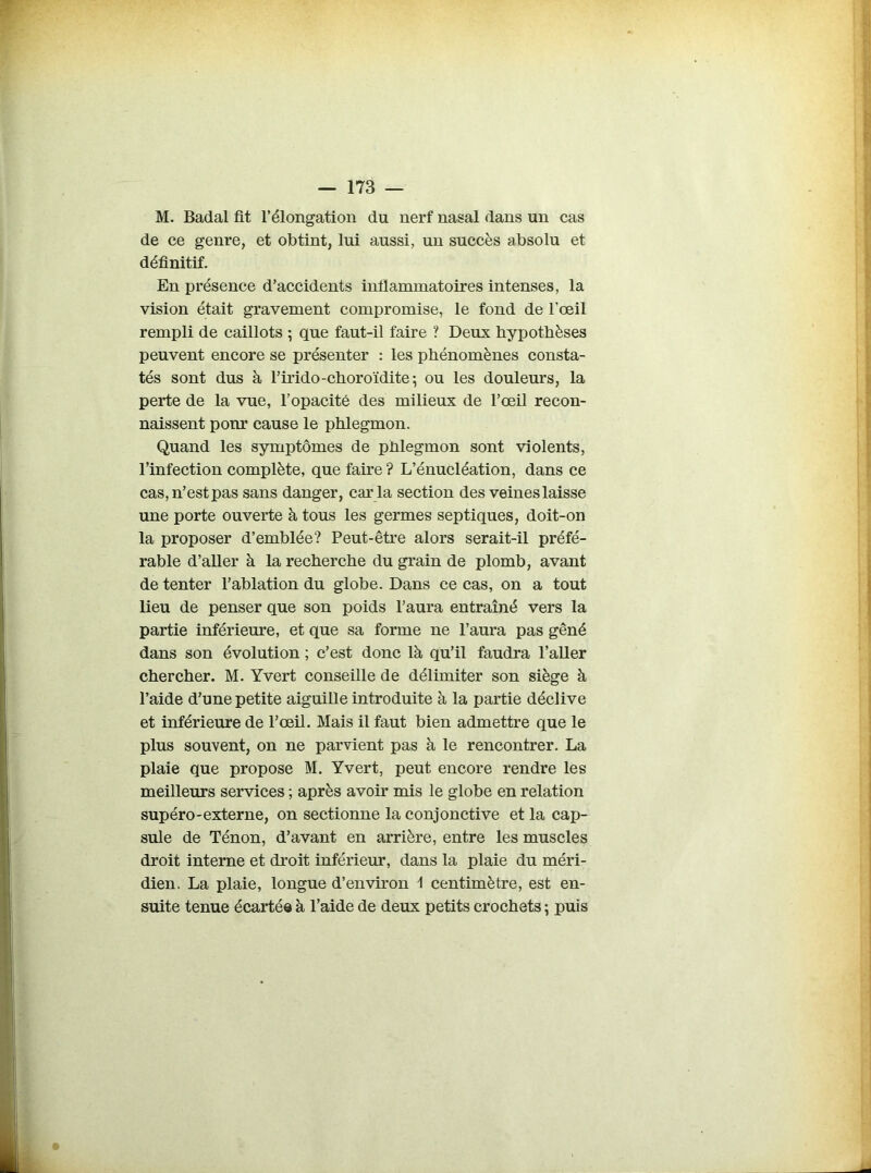 M. Badal fit l’élongation du nerf nasal dans un cas de ce genre, et obtint, lui aussi, un succès absolu et définitif. En présence d’accidents inflammatoires intenses, la vision était gravement compromise, le fond de l'œil rempli de caillots *, que faut-il faire ? Deux hypothèses peuvent encore se présenter : les phénomènes consta- tés sont dus à l’irido-choroïdite*, ou les douleurs, la perte de la vue, l’opacité des milieux de l’œil recon- naissent pour cause le phlegmon. Quand les symptômes de phlegmon sont violents, l’infection complète, que faire ? L’énucléation, dans ce cas, n’est pas sans danger, car ia section des veines laisse une porte ouverte à tous les germes septiques, doit-on la proposer d’emblée? Peut-être alors serait-il préfé- rable d’aller à la recherche du grain de plomb, avant de tenter l’ablation du globe. Dans ce cas, on a tout lieu de penser que son poids l’aura entraîné vers la partie inférieure, et que sa forme ne l’aura pas gêné dans son évolution ; c’est donc là qu’il faudra l’aller chercher. M. Yvert conseille de délimiter son siège à l’aide d’une petite aiguille introduite à la partie déclive et inférieure de l’œil. Mais il faut bien admettre que le plus souvent, on ne parvient pas à le rencontrer. La plaie que propose M. Yvert, peut encore rendre les meilleurs services ; après avoir mis le globe en relation supéro-externe, on sectionne la conjonctive et la cap- sule de Ténon, d’avant en arrière, entre les muscles droit interne et droit inférieur, dans la plaie du méri- dien. La plaie, longue d’environ 1 centimètre, est en- suite tenue écartée à l’aide de deux petits crochets ; puis