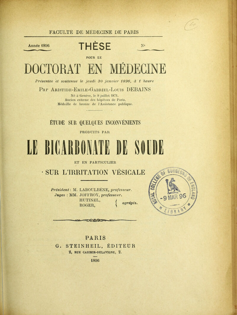 Année 4896 THÈSE POUR LE DOCTORAT EN MÉDECINE Présentée et soutenue le jeudi 30 janvier 4896, à 1 heure Par Aristide-Emile-Gabriel-Louis DEBAINS Né à Genève, Je 8 juillet 1871. Ancien externe des hôpitaux de Paris, Médaille de bronze de l’Assistance publique. ÉTUDE SUR QUELQUES INCONVÉNIENTS PRODUITS PAR ET EN PARTICULIER • SUR L’IRRITATION VÉSICALE Président : M. LABOULBÈNE, professeur. Juges : MM. JOFFROY, professeur. HUTINEL, ) ROGER, | a<>rieéS- PARIS G. STEINHEIL, ÉDITEUR 2, RUE CASIMIR-DELAVIGNE, 2. 1896