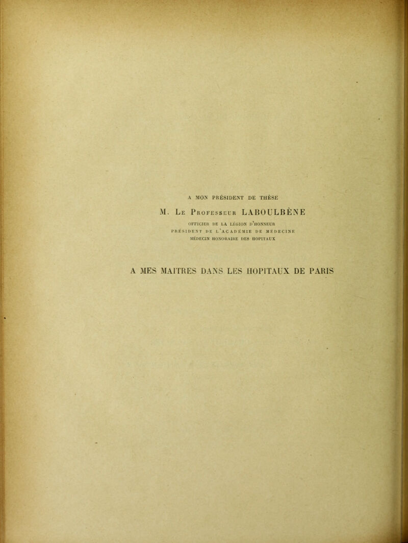 A MON PRÉSIDENT DE THÈSE M. Le Professeur LABOULBÈNE OFFICIER DE LA LÉGION D’HONNEUR PRÉSIDENT DE L’ACADÉMIE DE MÉDECINE MÉDECIN HONORAIRE DES HOPITAUX A MES MAITRES DANS LES HOPITAUX DE PARIS