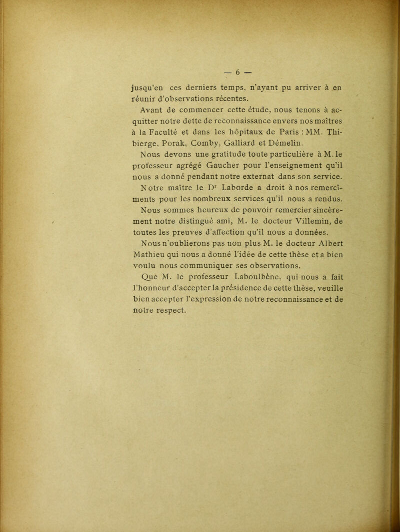 jusqu’en ces derniers temps, n’ayant pu arriver à en réunir d’observations récentes. Avant de commencer cette étude, nous tenons à ac- quitter notre dette de reconnaissance envers nos maîtres à la Faculté et dans les hôpitaux de Paris :MM. Thi- bierge, Porak, Comby, Galliard et Démelin. Nous devons une gratitude toute particulière àM.le professeur agrégé Gaucher pour l’enseignement qu’il nous a donné pendant notre externat dans son service. N otre maître le D1 Laborde a droit à nos remercî- ments pour les nombreux services qu’il nous a rendus. Nous sommes heureux de pouvoir remercier sincère- ment notre distingué ami, M, le docteur Villemin, de toutes les preuves d'affection qu’il nous a données. Nous n'oublierons pas non plus M. le docteur Albert Mathieu qui nous a donné l'idée de cette thèse et a bien voulu nous communiquer ses observations. Que M. le professeur Laboulbène, qui nous a fait l’honneur d’accepter la présidence de cette thèse, veuille bien accepter l’expression de notre reconnaissance et de notre respect.