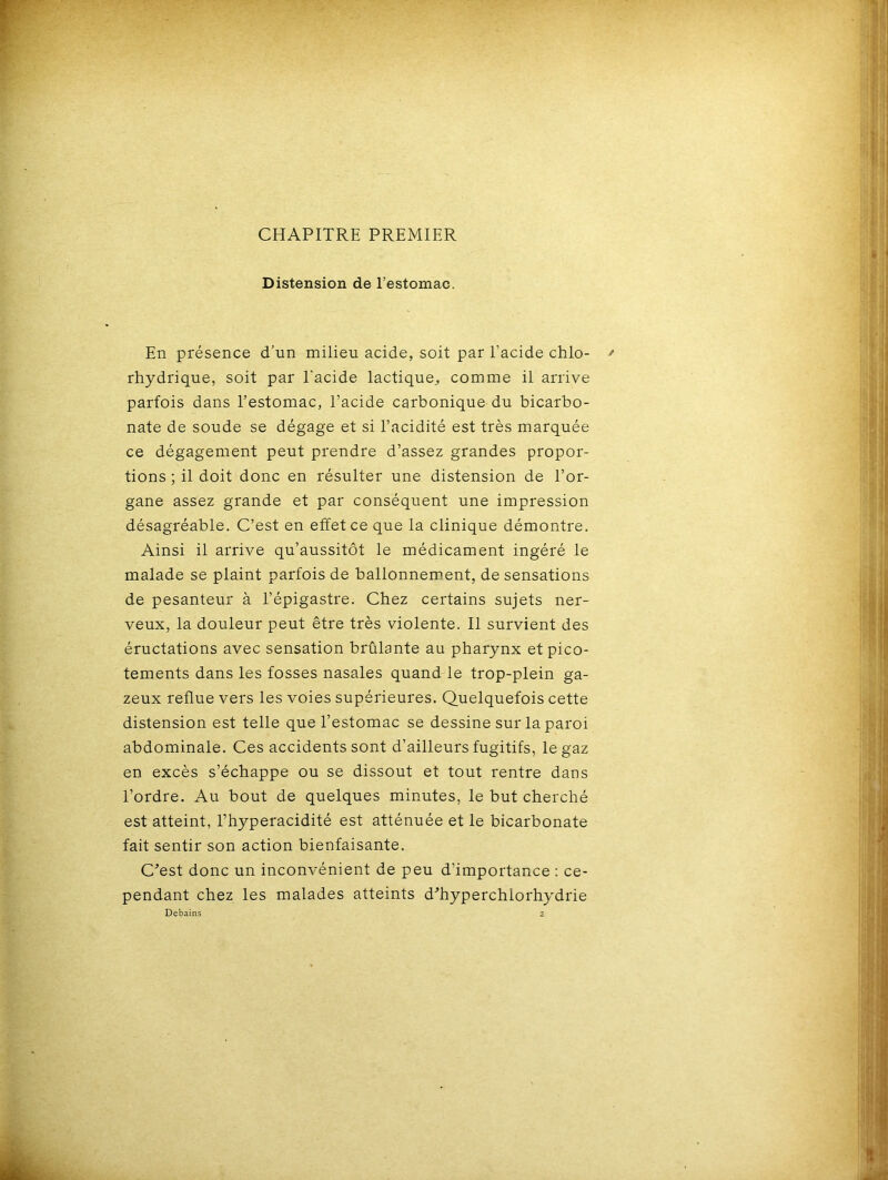 CHAPITRE PREMIER Distension de l’estomac. En présence d’un milieu acide, soit par l’acide chlo- rhydrique, soit par l'acide lactique, comme il arrive parfois dans l’estomac, l’acide carbonique du bicarbo- nate de soude se dégage et si l’acidité est très marquée ce dégagement peut prendre d’assez grandes propor- tions ; il doit donc en résulter une distension de l’or- gane assez grande et par conséquent une impression désagréable. C’est en effet ce que la clinique démontre. Ainsi il arrive qu’aussitôt le médicament ingéré le malade se plaint parfois de ballonnement, de sensations de pesanteur à l’épigastre. Chez certains sujets ner- veux, la douleur peut être très violente. Il survient des éructations avec sensation brûlante au pharynx et pico- tements dans les fosses nasales quand le trop-plein ga- zeux reflue vers les voies supérieures. Quelquefois cette distension est telle que l’estomac se dessine sur la paroi abdominale. Ces accidents sont d’ailleurs fugitifs, le gaz en excès s’échappe ou se dissout et tout rentre dans l’ordre. Au bout de quelques minutes, le but cherché est atteint, l’hyperacidité est atténuée et le bicarbonate fait sentir son action bienfaisante. C'est donc un inconvénient de peu d’importance : ce- pendant chez les malades atteints d'hyperchlorhydrie