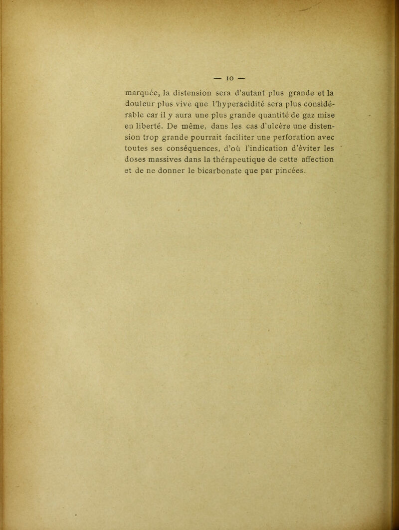 marquée, la distension sera d’autant plus grande et la douleur plus vive que l’hyperacidité sera plus considé- rable car il y aura une plus grande quantité de gaz mise en liberté. De même, dans les cas d’ulcère une disten- sion trop grande pourrait faciliter une perforation avec toutes ses conséquences, d’où l’indication d’éviter les doses massives dans la thérapeutique de cette affection et de ne donner le bicarbonate que par pincées.