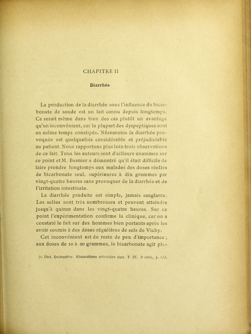 Diarrhée. La production de la diarrhée sous l’influence du bicar- bonate de soude est un fait connu depuis longtemps. Ce serait même dans bien des cas plutôt un avantage qu’un inconvénient, car la plupart des dyspeptiques sont en même temps constipés. Néanmoins la diarrhée pro- voquée est quelquefois considérable et préjudiciable au patient. Nous rapportons plus loin trois observations de ce fait. Tous les auteurs sont d’ailleurs unanimes sur ce point etM. Besnier a démontré qu’il était difficile de faire prendre longtemps aux malades des doses réelles de bicarbonate seul, supérieures à dix grammes par vingt-quatre heures sans provoquer de la diarrhée et de l’irritation intestinale. La diarrhée produite est simple, jamais sanglante. Les selles sont très nombreuses et peuvent atteindre jusqu’à quinze dans les vingt-quatre heures. Sur ce point l’expérimentation confirme la clinique, car on a constaté le fait sur des hommes bien portants après les avoir soumis à des doses régulières de sels de Vichy. Cet inconvénient est du reste de peu d’importance ; aux doses de io à 20 grammes, le bicarbonate agit plu- (1) Dict. Dechambre. Rhumatisme articulaire aigu. T. IV, 3e série, p. 633.