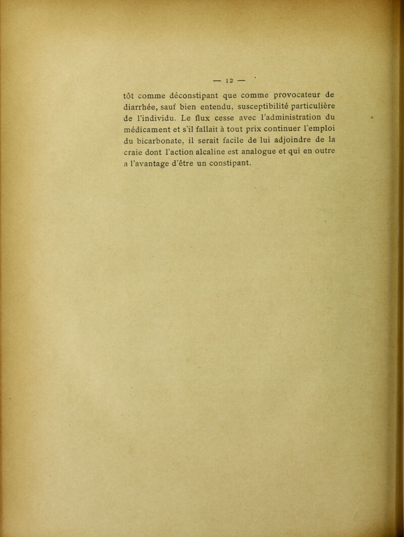 tôt comme déconstipant que comme provocateur de diarrhée, sauf bien entendu, susceptibilité particulière de l’individu. Le flux cesse avec l’administration du médicament et s’il fallait à tout prix continuer 1 emploi du bicarbonate, il serait facile de lui adjoindre de la craie dont l’action alcaline est analogue et qui en outre a l’avantage d'être un constipant.