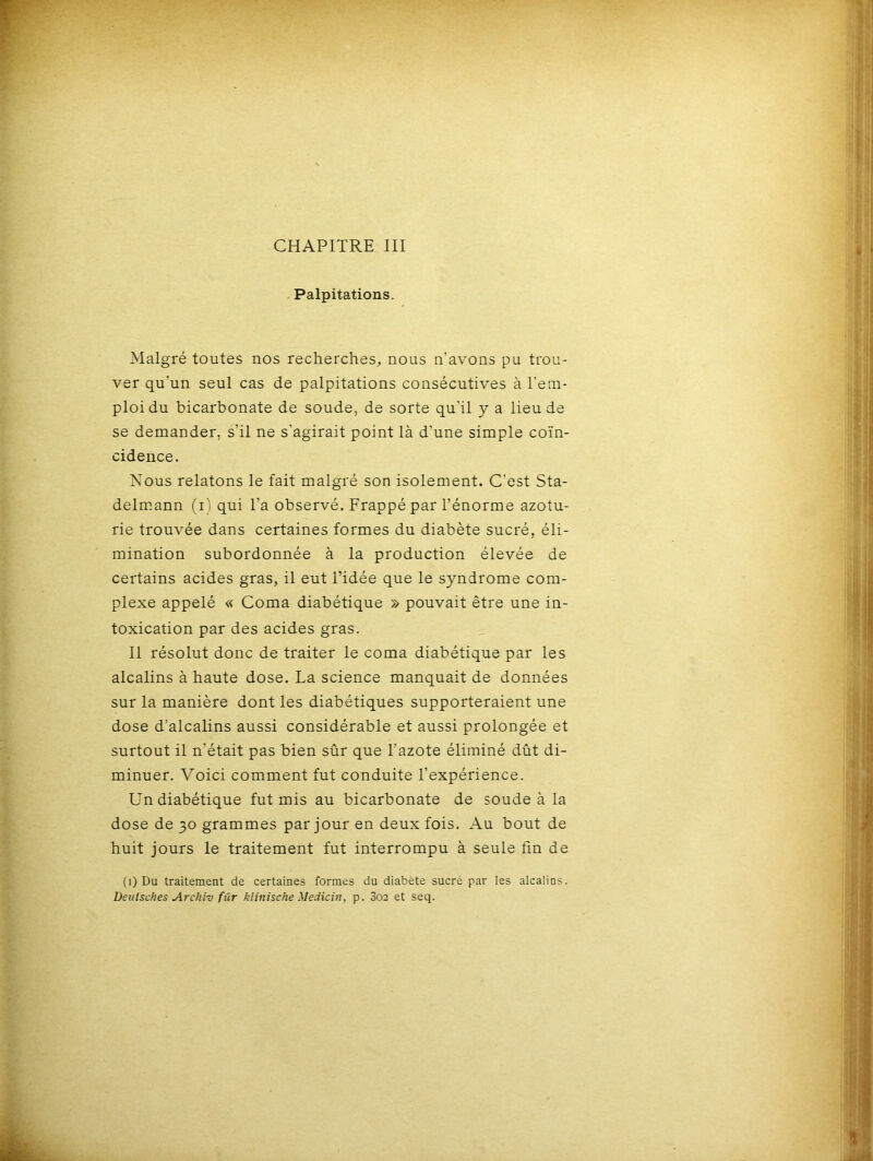 Palpitations. Malgré toutes nos recherches, nous n’avons pu trou- ver qu’un seul cas de palpitations consécutives à l'em- ploi du bicarbonate de soude, de sorte qu'il y a lieu de se demander, s’il ne s'agirait point là d’une simple coïn- cidence. Nous relatons le fait malgré son isolement. C’est Sta- delmann (i) qui l’a observé. Frappé par l’énorme azotu- rie trouvée dans certaines formes du diabète sucré, éli- mination subordonnée à la production élevée de certains acides gras, il eut l’idée que le syndrome com- plexe appelé « Coma diabétique » pouvait être une in- toxication par des acides gras. Il résolut donc de traiter le coma diabétique par les alcalins à haute dose. La science manquait de données sur la manière dont les diabétiques supporteraient une dose d’alcalins aussi considérable et aussi prolongée et surtout il n'était pas bien sûr que l’azote éliminé dût di- minuer. Voici comment fut conduite l’expérience. Un diabétique fut mis au bicarbonate de soude à la dose de 30 grammes par jour en deux fois. Au bout de huit jours le traitement fut interrompu à seule fin de (1) Du traitement de certaines formes du diabète sucré par les alcalins. Deulsches Archiv fur klinische Medicin, p. 302 et seq.