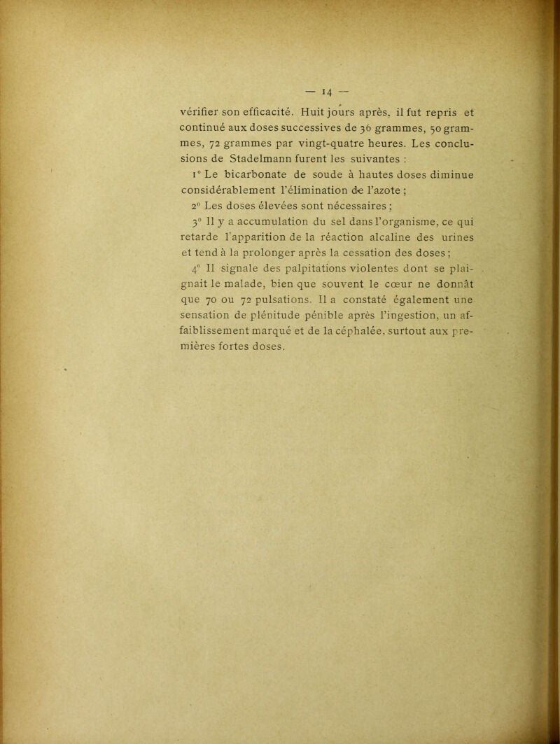 — h vérifier son efficacité. Huit jours après, il fut repris et continué aux doses successives de 36 grammes, 50 gram- mes, 72 grammes par vingt-quatre heures. Les conclu- sions de Stadelmann furent les suivantes : i° Le bicarbonate de soude à hautes doses diminue considérablement l’élimination d-e l’azote ; 20 Les doses élevées sont nécessaires ; 30 11 y a accumulation du sel dans l’organisme, ce qui retarde l’apparition de la réaction alcaline des urines et tend à la prolonger après la cessation des doses ; 40 II signale des palpitations violentes dont se plai- gnait le malade, bien que souvent le cœur ne donnât que 70 ou 72 pulsations. Il a constaté également une sensation de plénitude pénible après l’ingestion, un af- faiblissement marqué et de la céphalée, surtout aux pre- mières fortes doses.