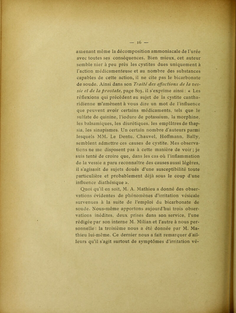 amenant même la décomposition ammoniacale de l’urée avec toutes ses conséquences. Bien mieux, cet auteur semble nier à peu près les cystites dues uniquement à l’action médicamenteuse et au nombre des substances capables de cette action, il ne cite pas le bicarbonate de soude. Ainsi dans son Traité des affections de ta ves- sie et de ta prostate, page 803, il s’exprime ainsi : « Les réflexions qui précèdent au sujet de la cystite cantha- ridienne m’amènent à vous dire un mot de l'influence que peuvent avoir certains médicaments, tels que le sulfate de quinine, l’iodure de potassium, la morphine, les balsamiques, les diurétiques, les emplâtres de thap- sia, les sinapismes. Un certain nombre d'auteurs parmi lesquels MM. Le Dentu, Chauvel, Hoffmann, Bally, semblent admettre ces causes de cystite. Mes observa- tions ne me disposent pas à cette manière de voir; je suis tenté de croire que, dans les cas où l’inflammation de la vessie a paru reconnaître des causes aussi légères, il s’agissait de sujets doués d’une susceptibilité toute particulière et probablement déjà sous le coup d’une influence diathésique ». Quoi qu'il en soit, M. A. Mathieu a donné des obser- vations évidentes de phénomènes d’irritation vésicale survenues à la suite de l’emploi du bicarbonate de soude. Nous-même apportons aujourd'hui trois obser- vations inédites, deux prises dans son service, l’une rédigée par son interne M. Milian et l’autre à nous per- sonnelle : la troisième nous a été donnée par M. Ma- thieu lui-même. Ce dernier nous a fait remarquer d'ail- leurs qu'il s'agit surtout de symptômes d’irritation vé-