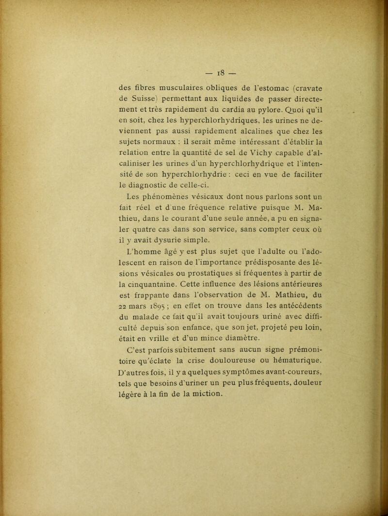 des fibres musculaires obliques de l’estomac (cravate de Suisse) permettant aux liquides de passer directe- ment et très rapidement du cardia au pylore. Quoi qu’il en soit, chez les hyperchlorhydriques, les urines ne de- viennent pas aussi rapidement alcalines que chez les sujets normaux : il serait même intéressant d’établir la relation entre la quantité de sel de Vichy capable d’al- caliniser les urines d’un hyperchlorhydrique et l'inten- sité de son hyperchlorhydrie : ceci en vue de faciliter le diagnostic de celle-ci. Les phénomènes vésicaux dont nous parlons sont un fait réel et d une fréquence relative puisque M. Ma- thieu, dans le courant d’une seule année, a pu en signa- ler quatre cas dans son service, sans compter ceux où il y avait dysurie simple. L’homme âgé y est plus sujet que l’adulte ou l’ado- lescent en raison de l'importance prédisposante des lé- sions vésicales ou prostatiques si fréquentes à partir de la cinquantaine. Cette influence des lésions antérieures est frappante dans l’observation de M. Mathieu, du 22 mars 1S95 ; en effet on trouve dans les antécédents du malade ce fait qu'il avait toujours uriné avec diffi- culté depuis son enfance, que son jet, projeté peu loin, était en vrille et d’un mince diamètre. C’est parfois subitement sans aucun signe prémoni- toire qu’éclate la crise douloureuse ou hématurique. D’autres fois, il y a quelques symptômes avant-coureurs, tels que besoins d’uriner un peu plus fréquents, douleur légère à la fin de la miction.