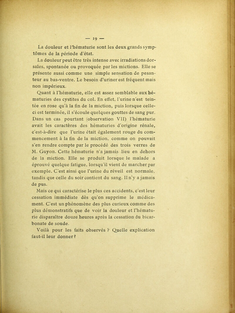 La douleur et l'hématurie sont les deux grands symp- tômes de la période d’état. La douleur peut être très intense avec irradiations dor- sales, spontanée ou provoquée parles mictions. Elle se présente aussi comme une simple sensation de pesan- teur au bas-ventre. Le besoin d’uriner est fréquent mais non impérieux. Quant à l’hématurie, elle est assez semblable aux hé- maturies des cystites du col. En effet, l’urine n’est tein- tée en rose qu’à la fin de la miction, puis lorsque celle- ci est terminée, il s’écoule quelques gouttes de sang pur. Dans un cas pourtant (observation VII) l'hématurie avait les caractères des hématuries d’origine rénale, c’est-à-dire que l’urine était également rouge du com- mencement à la fin de la miction, comme on pouvait s’en rendre compte par le procédé des trois verres de M. Guyon. Cette hématurie n’a jamais lieu en dehors de la miction. Elle se produit lorsque le malade a éprouvé quelque fatigue, lorsqu’il vient de marcher par exemple. C’est ainsi que l’urine du réveil est normale, tandis que celle du soir contient du sang. Il n’y a jamais de pus. Mais ce qui caractérise le plus ces accidents, c’est leur cessation immédiate dès qu’on supprime le médica- ment. C’est un phénomène des plus curieux comme des plus démonstratifs que de voir la douleur et l’hématu- rie disparaître douze heures après la cessation du bicar- bonate de soude. Voilà pour les faits observés ? Quelle explication faut-il leur donner?