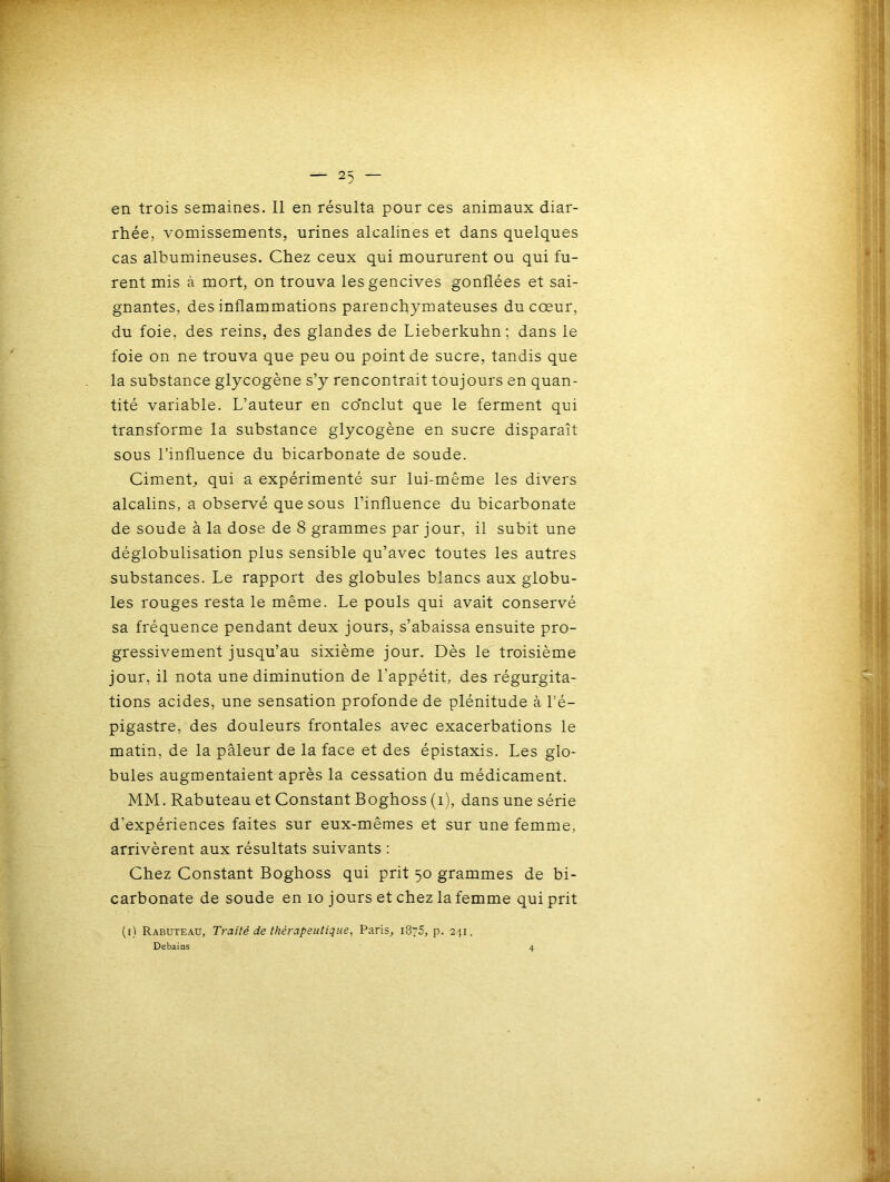 en trois semaines. Il en résulta pour ces animaux diar- rhée, vomissements, urines alcalines et dans quelques cas albumineuses. Chez ceux qui moururent ou qui fu- rent mis à mort, on trouva les gencives gonflées et sai- gnantes, des inflammations parenchymateuses du cœur, du foie, des reins, des glandes de Lieberkuhn; dans le foie on ne trouva que peu ou point de sucre, tandis que la substance glycogène s’y rencontrait toujours en quan- tité variable. L’auteur en co'nclut que le ferment qui transforme la substance glycogène en sucre disparaît sous l’influence du bicarbonate de soude. Ciment, qui a expérimenté sur lui-même les divers alcalins, a observé que sous l’influence du bicarbonate de soude à la dose de 8 grammes par jour, il subit une déglobulisation plus sensible qu’avec toutes les autres substances. Le rapport des globules blancs aux globu- les rouges resta le même. Le pouls qui avait conservé sa fréquence pendant deux jours, s’abaissa ensuite pro- gressivement jusqu’au sixième jour. Dès le troisième jour, il nota une diminution de l’appétit, des régurgita- tions acides, une sensation profonde de plénitude à l’é- pigastre, des douleurs frontales avec exacerbations le matin, de la pâleur de la face et des épistaxis. Les glo- bules augmentaient après la cessation du médicament. MM. Rabuteau et Constant Boghoss (i), dans une série d’expériences faites sur eux-mêmes et sur une femme, arrivèrent aux résultats suivants : Chez Constant Boghoss qui prit 50 grammes de bi- carbonate de soude en 10 jours et chez la femme qui prit (i) Rabuteau, Traité de thérapeutique, Paris, 1875, p. 241.