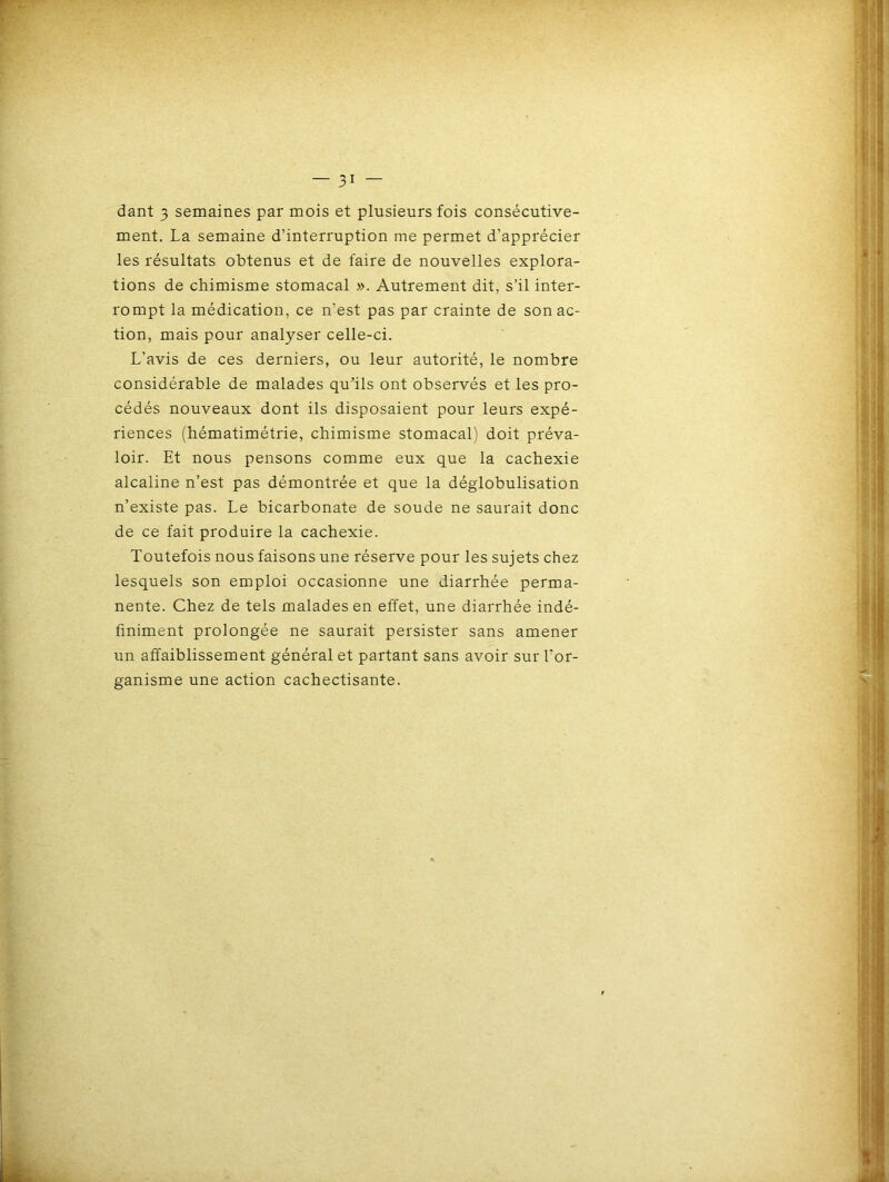 ment. La semaine d’interruption me permet d’apprécier les résultats obtenus et de faire de nouvelles explora- tions de chimisme stomacal ». Autrement dit, s’il inter- rompt la médication, ce n’est pas par crainte de son ac- tion, mais pour analyser celle-ci. L’avis de ces derniers, ou leur autorité, le nombre considérable de malades qu'ils ont observés et les pro- cédés nouveaux dont ils disposaient pour leurs expé- riences (hématimétrie, chimisme stomacal) doit préva- loir. Et nous pensons comme eux que la cachexie alcaline n’est pas démontrée et que la déglobulisation n’existe pas. Le bicarbonate de soude ne saurait donc de ce fait produire la cachexie. Toutefois nous faisons une réserve pour les sujets chez lesquels son emploi occasionne une diarrhée perma- nente. Chez de tels malades en effet, une diarrhée indé- finiment prolongée ne saurait persister sans amener un affaiblissement général et partant sans avoir sur l’or- ganisme une action cachectisante.