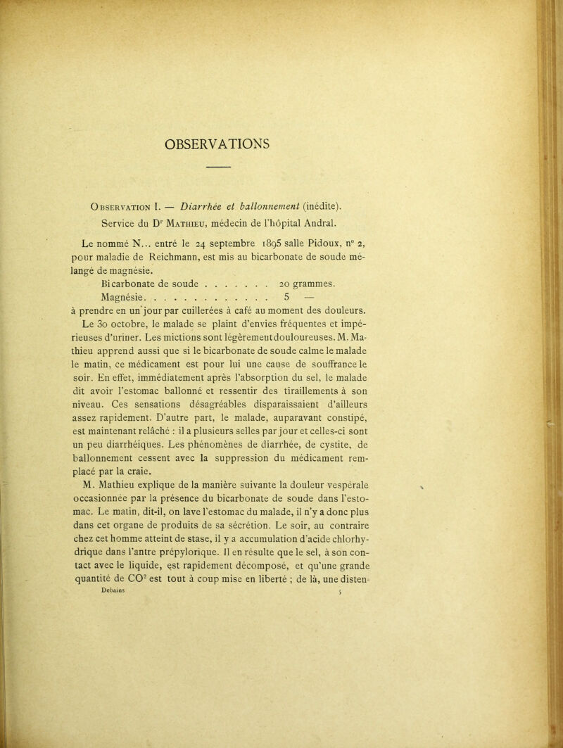 OBSERVATIONS Observation I. — Diarrhée et ballonnement (inédite). Service du D1' Mathieu, médecin de l’hôpital Andral. Le nommé N... entré le 24 septembre i8g5 salle Pidoux, n° 2, pour maladie de Reichmann, est mis au bicarbonate de soude mé- langé de magnésie. Bicarbonate de soude 20 grammes. Magnésie 5 — à prendre en un’jour par cuillerées à café au moment des douleurs. Le 3o octobre, le malade se plaint d’envies fréquentes et impé- rieuses d’uriner. Les mictions sont légèremeutdouloureuses. M. Ma- thieu apprend aussi que si le bicarbonate de soude calme le malade le matin, ce médicament est pour lui une cause de souffrance le soir. En effet, immédiatement après l’absorption du sel, le malade dit avoir l’estomac ballonné et ressentir des tiraillements à son niveau. Ces sensations désagréables disparaissaient d’ailleurs assez rapidement. D’autre part, le malade, auparavant constipé, est maintenant relâché : il a plusieurs selles par jour et celles-ci sont un peu diarrhéiques. Les phénomènes de diarrhée, de cystite, de ballonnement cessent avec la suppression du médicament rem- placé par la craie. M. Mathieu explique de la manière suivante la douleur vespérale occasionnée par la présence du bicarbonate de soude dans l’esto- mac. Le matin, dit-il, on lave l’estomac du malade, il n’y a donc plus dans cet organe de produits de sa sécrétion. Le soir, au contraire chez cet homme atteint de stase, il y a accumulation d’acide chlorhy- drique dans l’antre prépylorique. Il en résulte que le sel, à son con- tact avec le liquide, çst rapidement décomposé, et qu’une grande quantité de CO2 est tout à coup mise en liberté ; de là, une distem Debains c