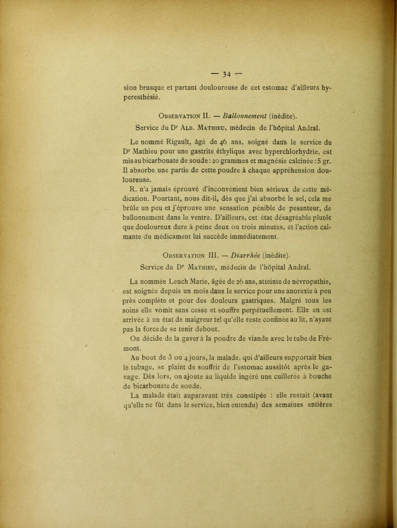 sion brusque et partant douloureuse de cet estomac d’ailleurs hy- peresthésié. Observation II. — Ballonnement (inédite). Service du Dr Alb. Mathieu, médecin de l'hôpital Andral. Le nommé Rigault, âgé de 46 ans, soigné danï le service du Dr Mathieu pour une gastrite éthylique avec hyperchlorhydrie, est mis au bicarbonate de soude : 20 grammes et magnésie calcinée : 5 gr. Il absorbe une partie de cette poudre à chaque appréhension dou- loureuse. R. n’a jamais éprouvé d’inconvénient bien sérieux de cette mé- dication. Pourtant, nous dit-il, dès que j’ai absorbé le sel, cela me brûle un peu et j’éprouve une sensation pénible de pesanteur, de ballonnement dans le ventre. D’ailleurs, cet état désagréable plutôt que douloureux dure à peine deux ou trois minutes, et l’action cal- mante du médicament lui succède immédiatement. Observation III. — Diarrhée (inédite). Service du Dr Mathieu, médecin de l’hôpital Andral. La nommée Leuch Marie, âgée de 26 ans, atteinte de névropathie, est soignée depuis un mois dans le service pour une anorexie à peu près complète et pour des douleurs gastriques. Malgré tous les soins elle vomit sans cesse et souffre perpétuellement. Elle en est arrivée à un état de maigreur tel qu’elle reste confinée au lit, n’ayant pas la force de se tenir debout. On décide de la gaver à la poudre de viande avec le tube de Fré- mont. Au bout de 3 ou 4 jours, la malade, qui d’ailleurs supportait bien le tubage, se plaint de souffrir de l’estomac aussitôt après le ga- vage. Dès lors, on ajoute au liquide ingéré une cuillerée à bouche de bicarbonate de soude. La malade était auparavant très constipée : elle restait (avant qu’elle ne fût dans le service, bien entendu) des semaines entières