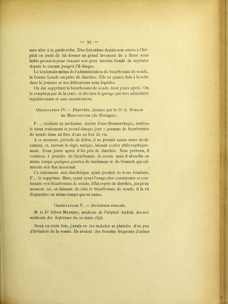 sans aller à la garde-robe. Une fois même depuis son entrée à l’hô- pital on avait dû lui donner un grand lavement de 2 litres sous faible pression pour évacuer son gros intestin bondé de scybales depuis le cæcum jusqu’à l’S iliaque. Le lendemain même de l’administration du bicarbonate de soude, la femme Leuch est prise de diarrhée. Elle va quatre fois à la selle dans la journée et ses défécations sont liquides. On dut supprimer le bicarbonate de soude deux jours après. On le remplaça par de la craie, et dès lors le gavage put être administré régulièrement et sans inconvénient. Observation IV.— Diarrhée, donnée par le Dr A. Dorion de Moncontour (de Bretagne). F..., étudiant en médecine, atteint d’une blennorrhagie, institue le vieux traitement et prend chaque jour 1 gramme de bicarbonate de soude dans un litre d’eau au lieu de vin. A ce moment, période de début, il ne prenait aucun autre médi- cament, et, suivant la règle antique, laissait couler philosophique- ment. Deux jours après il fut pris de diarrhée. Non prévenu, il continua à prendre du bicarbonate de soude mais il absorba en même temps quelques gouttes de laudanum et du bismuth qui cal- mèrent son flux intestinal. Ce traitement anti-diarrhéique ayant produit de bons résultats, F... le supprima. Mais, ayant cessé l’usage des constipants et con- tinuant son bicarbonate de soude, il fut repris de diarrhée, jusqu’au moment où, en laissant de côté le bicarbonate de soude, il la vit disparaître en même temps que sa cause. Observation V. — Irritation vésicale. M. le Dr Albert Mathieu, médecin de l'hôpital Andral, Société médicale des hôpitaux du 22 mars 1895. Deux ou trois fois, j’avais vu les malades se plaindre d’un peu d’irritation de la vessie. Ils avaient des besoins fréquents d’uriner