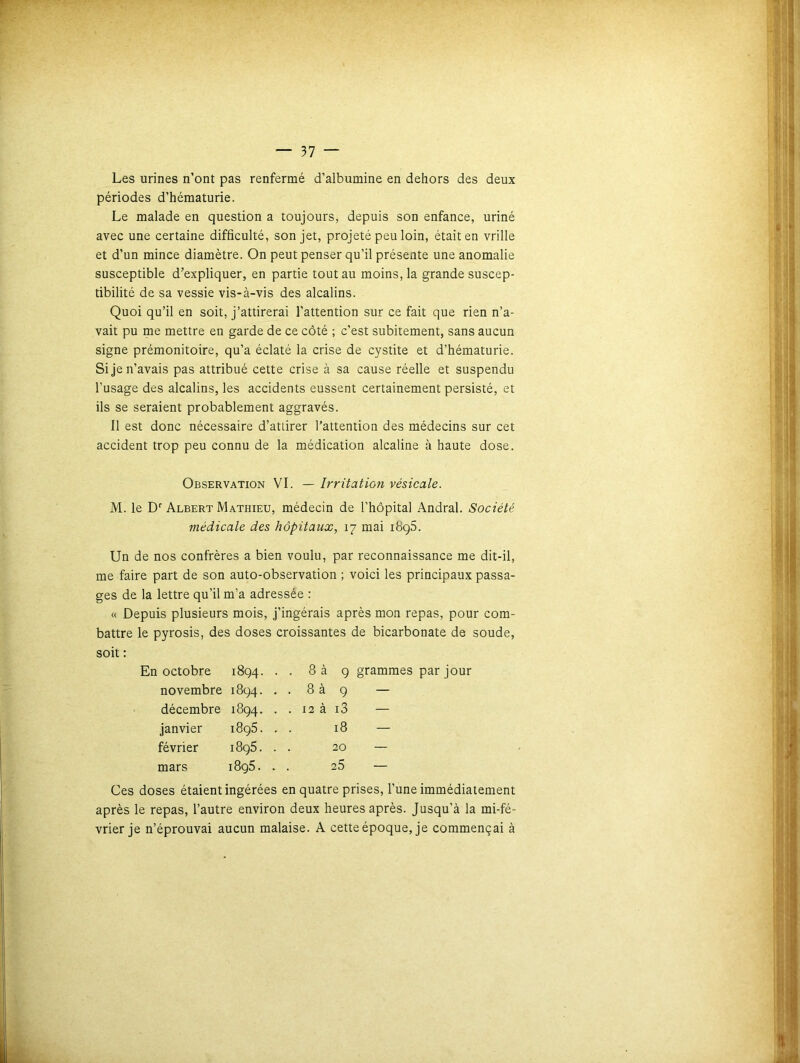 Les urines n’ont pas renfermé d’albumine en dehors des deux périodes d’hématurie. Le malade en question a toujours, depuis son enfance, uriné avec une certaine difficulté, son jet, projeté peu loin, était en vrille et d’un mince diamètre. On peut penser qu’il présente une anomalie susceptible d’expliquer, en partie tout au moins, la grande suscep- tibilité de sa vessie vis-à-vis des alcalins. Quoi qu’il en soit, j’attirerai l’attention sur ce fait que rien n’a- vait pu me mettre en garde de ce côté ; c’est subitement, sans aucun signe prémonitoire, qu’a éclaté la crise de cystite et d’hématurie. Si je n’avais pas attribué cette crise à sa cause réelle et suspendu l’usage des alcalins, les accidents eussent certainement persisté, et ils se seraient probablement aggravés. Il est donc nécessaire d’attirer l’attention des médecins sur cet accident trop peu connu de la médication alcaline à haute dose. Observation VI. — Irritation vésicale. M. le Dr Albert Mathieu, médecin de l’hôpital Andral. Société médicale des hôpitaux, 17 mai i8ç5. Un de nos confrères a bien voulu, par reconnaissance me dit-il, me faire part de son auto-observation ; voici les principaux passa- ges de la lettre qu’il m’a adressée : « Depuis plusieurs mois, j’ingérais après mon repas, pour com- battre le pyrosis, des doses croissantes de bicarbonate de soude, soit : octobre 1894. . . 8 à 9 grammes par jour novembre 1894. . . 8 à 9 — décembre 1894. . . 12 à i3 — janvier 1895. 18 — février i8g5. 20 — mars i8g5. 25 — Ces doses étaient ingérées en quatre prises, l’une immédiatement après le repas, l’autre environ deux heures après. Jusqu'à la mi-fé- vrier je n’éprouvai aucun malaise. A cette époque, je commençai à