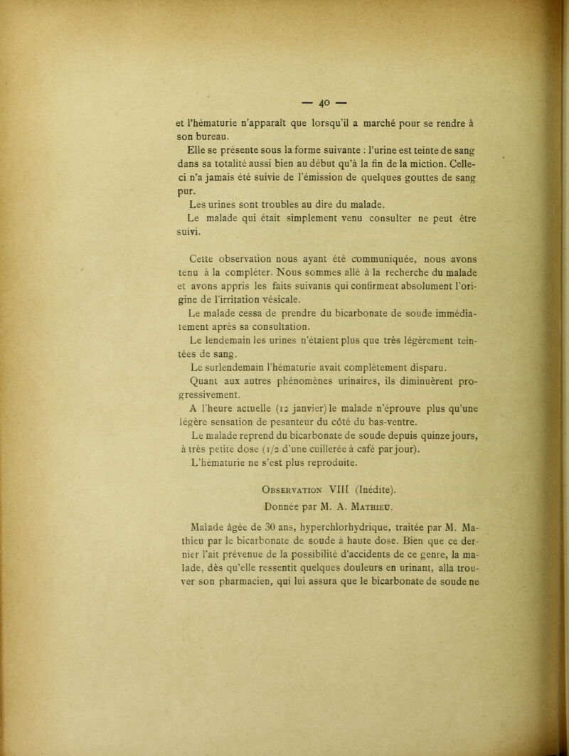 et l’hématurie n’apparaît que lorsqu’il a marché pour se rendre à son bureau. Elle se présente sous la forme suivante : l’urine est teinte de sang dans sa totalité aussi bien au début qu’à la fin de la miction. Celle- ci n’a jamais été suivie de l'émission de quelques gouttes de sang pur. Les urines sont troubles au dire du malade. Le malade qui était simplement venu consulter ne peut être suivi. Cette observation nous ayant été communiquée, nous avons tenu à la compléter. Nous sommes allé à la recherche du malade et avons appris les faits suivants qui confirment absolument l’ori- gine de l'irritation vésicale. Le malade cessa de prendre du bicarbonate de soude immédia- tement après sa consultation. Le lendemain les urines n'etaient plus que très légèrement tein- tées de sang. Le surlendemain l'hématurie avait complètement disparu. Quant aux autres phénomènes urinaires, ils diminuèrent pro- gressivement. A l'heure actuelle (12 janvier) le malade n’éprouve plus qu’une légère sensation de pesanteur du côté du bas-ventre. Le malade reprend du bicarbonate de soude depuis quinze jours, à très peiite dose (1/2 d'une cuillerée à café par jour). L’hematurie ne s’est plus reproduite. Observation VIII (Inédite). Donnée par M. A. Mathieu. Malade âgée de 30 ans, hyperchlorhydrique, traitée par M. Ma- thieu par le bicarbonate de soude à haute dose. Bien que ce der- nier l’ait prévenue de la possibilité d’accidents de ce genre, la ma- lade, dès qu’elle ressentit quelques douleurs en urinant, alla trou- ver son pharmacien, qui lui assura que le bicarbonate de soude ne