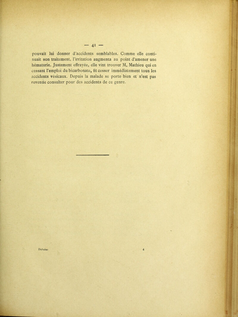 pouvait lui donner d’accidents semblables. Comme elle conti- nuait son traitement, l’irritation augmenta au point d’amener une hématurie. Justement effrayée, elle vint trouver M. Mathieu qui en cessant l’emploi du bicarbonate, fit cesser immédiatement tous les accidents vésicaux. Depuis la malade se porte bien et n’est pas revende consulter pour des accidents de ce genre. Debains 6