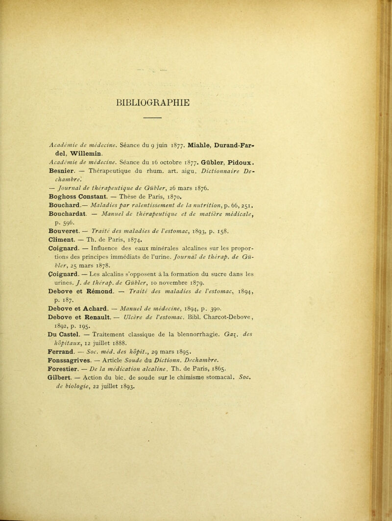 BIBLIOGRAPHIE Académie de médecine. Séance du 9 juin 1877. Miahle, Durand-Far- del, Willemin. Académie de médecine. Séance du 16 octobre 1877. Gübler, Pidoux. Besnier. — Thérapeutique du rhum. art. aigu. Dictionnaire De- chambre. — Journal de thérapeutique de Gübler, 26 mars 1876. Boghoss Constant. — Thèse de Paris, 1870, Bouchard.— Maladies par ralentissement de la nutrition, p. 66, 251. Bouchardat. — Manuel de thérapeutique et de matière médicale, p. 596. Bouveret. — Traité des maladies de l'estomac, 1893, p. 158. Climent. — Th. de Paris, 1874. Coignard. — Influence des eaux minérales alcalines sur les propor- tions des principes immédiats de l’urine. Journal de thèrap. de Gü- bler, 25 mars 1878. Çoignard. — Les alcalins s’opposent à la formation du sucre dans les urines. J. de thèrap. de Gübler, 10 novembre 1879. Debove et Rémond. — Traité des maladies de Vestomac, 1894, p. 187. Debove et Achard. — Manuel de médecine, 1894, p. 390. Debove et Renault. — Ulcère de l'estomac. Bibl. Charcot-Debove, 1892, p. 195. Du Castel. — Traitement classique de la blennorrhagie. Ga\. des hôpitaux, 12 juillet 1888. Ferrand. — Soc. mèd. des hôpit., 29 mars 1895. Fonssagrives. — Article Soude du Dictionn. Dechambre. Forestier. — De la médication alcaline. Th. de Paris, 1865. Gilbert. — Action du bic. de soude sur le chimisme stomacal. Soc. de biologie, 22 juillet 1893.