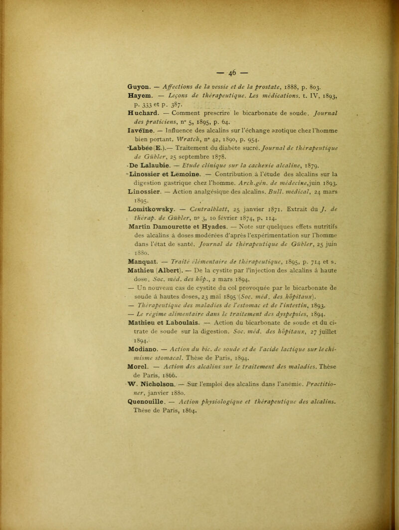 Guyon. — Affections de la vessie et de la prostate, 1888, p. 803. Hayem. — Leçons de thérapeutique. Les médications, t. IV, 1893, P-333 et p. 387. Huchard. — Comment prescrire le bicarbonate de soude. Journal des praticiens, n° 5, 1895, p. 64. Iavéïne. — Influence des alcalins sur l’échange azotique chez l’homme bien portant. Wratch, n° 42, 1890, p. 954. ’LabbéeiE.).— Traitement du diabète sucré. Journal de thérapeutique de Giibler, 25 septembre 1878. •De Lalaubie. — Etude clinique sur la cachexie alcaline, 1879. -Linossier et Lemoine. — Contribution à l’étude des alcalins sur la digestion gastrique chez l’homme. Arcli.gèn. de médecine,juin 1893. Linossier. — Action analgésique des alcalins. Bull, médical, 24 mars 1895. Lomitkowsky. — Centralblatt, 25 janvier 1871. Extrait du J. de tliérap. de Giibler, n° 3, 10 février 1874, p. 114. Martin Damourette et Hyades. — Note sur quelques effets nutritifs des alcalins à doses modérées d’après l’expérimentation sur l'homme dans l’état de santé. Journal de thérapeutique de Giibler, 25 juin 1880. Manquât. — Traité élémentaire de thérapeutique, 1895, p. 714 et s. Mathieu (Albert). — De la cystite par l’injection des alcalins à haute dose. Soc. mèd. des hop., 2 mars 1894. — Un nouveau cas de cystite du col provoquée par le bicarbonate de soude à hautes doses, 23 mai 1895 (Soc. mèd. des hôpitaux). — Thérapeutique des maladies de l'estomac et de T intestin, 1893. — Le régime alimentaire dans le traitement des dyspepsies, 1894. Mathieu et Laboulais. — Action du bicarbonate de soude et du ci- trate de soude sur la digestion. Soc. mèd. des hôpitaux, 27 juillet 1894. Modiano. — Action du bic. de soude et de l'acide lactique sur le chi- misme stomacal. Thèse de Paris, 1894. Morel. — Action des alcalins sur le traitement des maladies. Thèse de Paris, 1866. W. Nicholson. — Sur l’emploi des alcalins dans l'anémie. Practitio- ner, janvier 1880. Quenouille. — Action physiologique et thérapeutique des alcalins. Thèse de Paris, 1864.