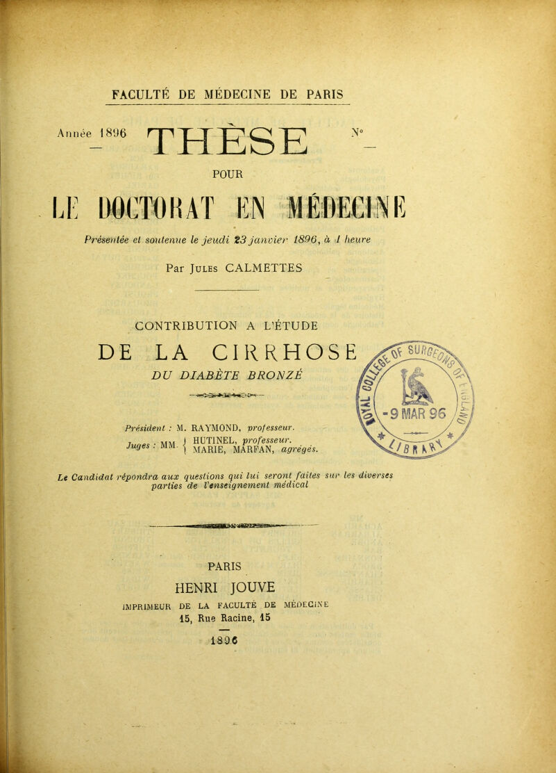 Année 1896 POUR Présentée et soutenue le jeudi t3 janvier 1896, à I heure Par Jules CALMETTES CONTRIBUTION A L’ÉTUDE DE LA CIRRHO DU DIABÈTE BROl^ZÉ Président : M. RAYMOND, professeur. r. . MM J HÜTINEL, professeur. Juges . MM. I MARPAN, agrégés. Le Candidat répondra aux questions qui lui seront faites sur les diverses parties de l'enseignement médical PARIS HENRI JOUVE IMPRIMEUR DE LA FACULTÉ DE MÉDECINE 15, Rue Racine, 15 1896