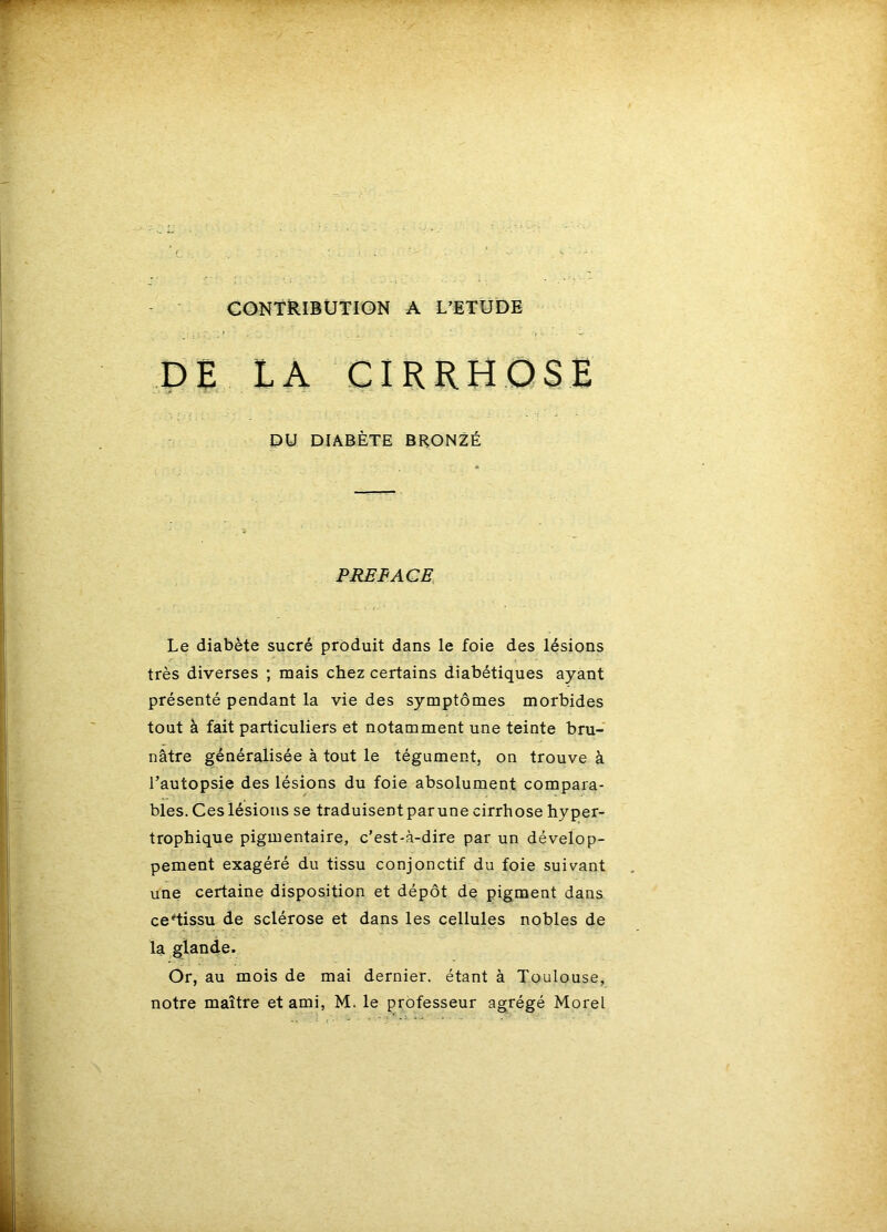 CONTRIBUTION A L’ETUDE PE LA CIRRHOSE DU DIABÈTE BRONZÉ PREFACE Le diabète sucré produit dans le foie des lésions très diverses ; mais chez certains diabétiques ayant présenté pendant la vie des symptômes morbides tout à fait particuliers et notamment une teinte bru- nâtre généralisée à tout le tégument, on trouve à l’autopsie des lésions du foie absolument compara- bles. Ces lésions se traduisent par une cirrhose hyper- trophique pigmentaire, c’est-à-dire par un dévelop- pement exagéré du tissu conjonctif du foie suivant une certaine disposition et dépôt de pigment dans cciissu de sclérose et dans les cellules nobles de la glande. Or, au mois de mai dernier, étant à Toulouse, notre maître et ami, M. le professeur agrégé Morel