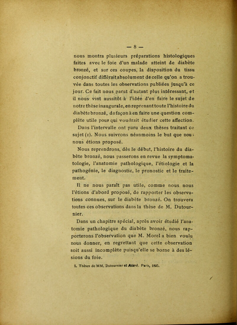 nous montra plusieurs préparations histologiques faites avec le foie d’un malade atteint de diabète bronzé, et sur ces coupes, la disposition du tissu conjonctif différait absolument de celle qu’on a trou- vée dans toutes les observations publiées jusqu’à ce jour. Ce fait nous parut d’autant plus intéressant, et il nous vint aussitôt à l’idée d’en faire le sujet de notre thèse inaugurale, en reprenanttoute l’histoire du diabètebronzé, defaçonà en faire une question com- plète utile pour qui voudrait étudier cette affection. Dans l’intervalle ont paru deux thèses traitant ce sujet (i). Nous suivrons néanmoins le but que nou^ nous étions proposé. Nous reprendrons, dès le début, l’histoire du dia- bète bronzé, nous passerons en revue la symptoma- tologie, l’anatomie pathologique, l’étiologie et la pathogénie, le diagnostic, le pronostic et le traite- ment. Il ne nous paraît pas utile, comme nous nous l’étions d’abord proposé, de rapporter les observa- tions connues, sur le diabète bronzé. On trouvera toutes ces observations dans la thèse de M. Dutour- nier. Dans un chapitre spécial, après avoir étudié l’ana- tomie pathologique du diabète bronzé, nous rap- porterons l’observation que M. Morel a bien voulu nous donner, en regrettant que cette observation soit aussi incomplète puisqu’elle se borne à des lé- sions du foie. i. Thèses de MM. Dutournier et Acard. Paris, 1895.