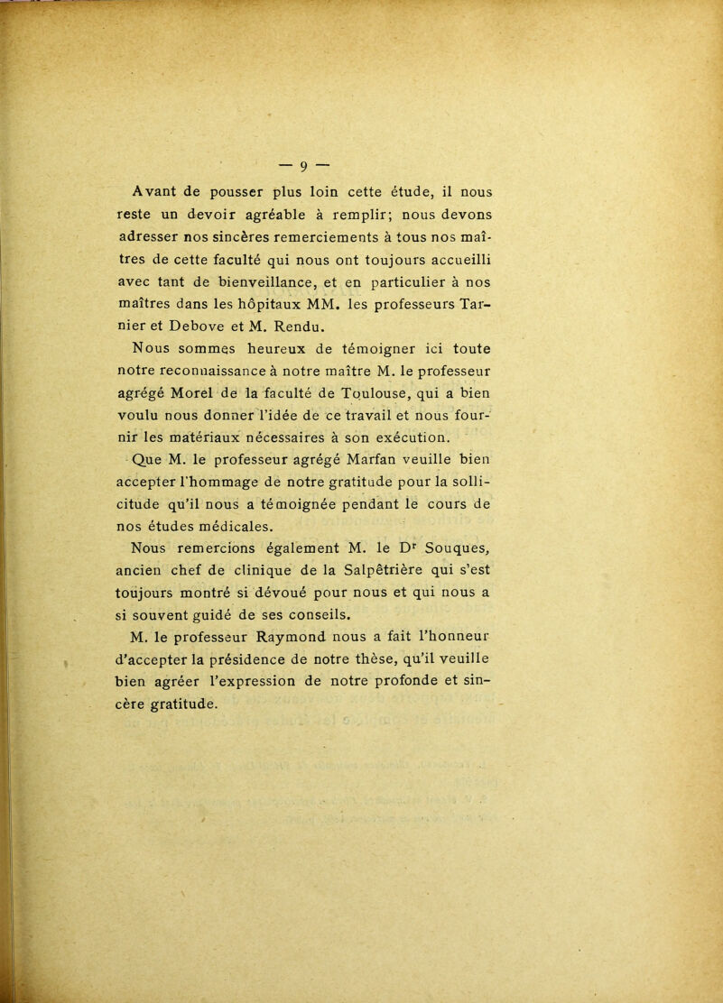 reste un devoir agréable à remplir; nous devons adresser nos sincères remerciements à tous nos maî- tres de cette faculté qui nous ont toujours accueilli avec tant de bienveillance, et en particulier à nos maîtres dans les hôpitaux MM. les professeurs Tar- nier et Debove et M. Rendu. Nous sommes heureux de témoigner ici toute notre reconnaissance à notre maître M. le professeur agrégé Morel de la faculté de Toulouse, qui a bien voulu nous donner l’idée de ce travail et nous four- nir les matériaux nécessaires à son exécution. Que M. le professeur agrégé Marfan veuille bien accepter l’hommage de notre gratitude pour la solli- citude qu’il nous a témoignée pendant le cours de nos études médicales. Nous remercions également M. le D* Souques, ancien chef de clinique de la Salpêtrière qui s’est toujours montré si dévoué pour nous et qui nous a si souvent guidé de ses conseils. M. le professeur Raymond nous a fait l’honneur d’accepter la présidence de notre thèse, qu’il veuille bien agréer l’expression de notre profonde et sin- cère gratitude.