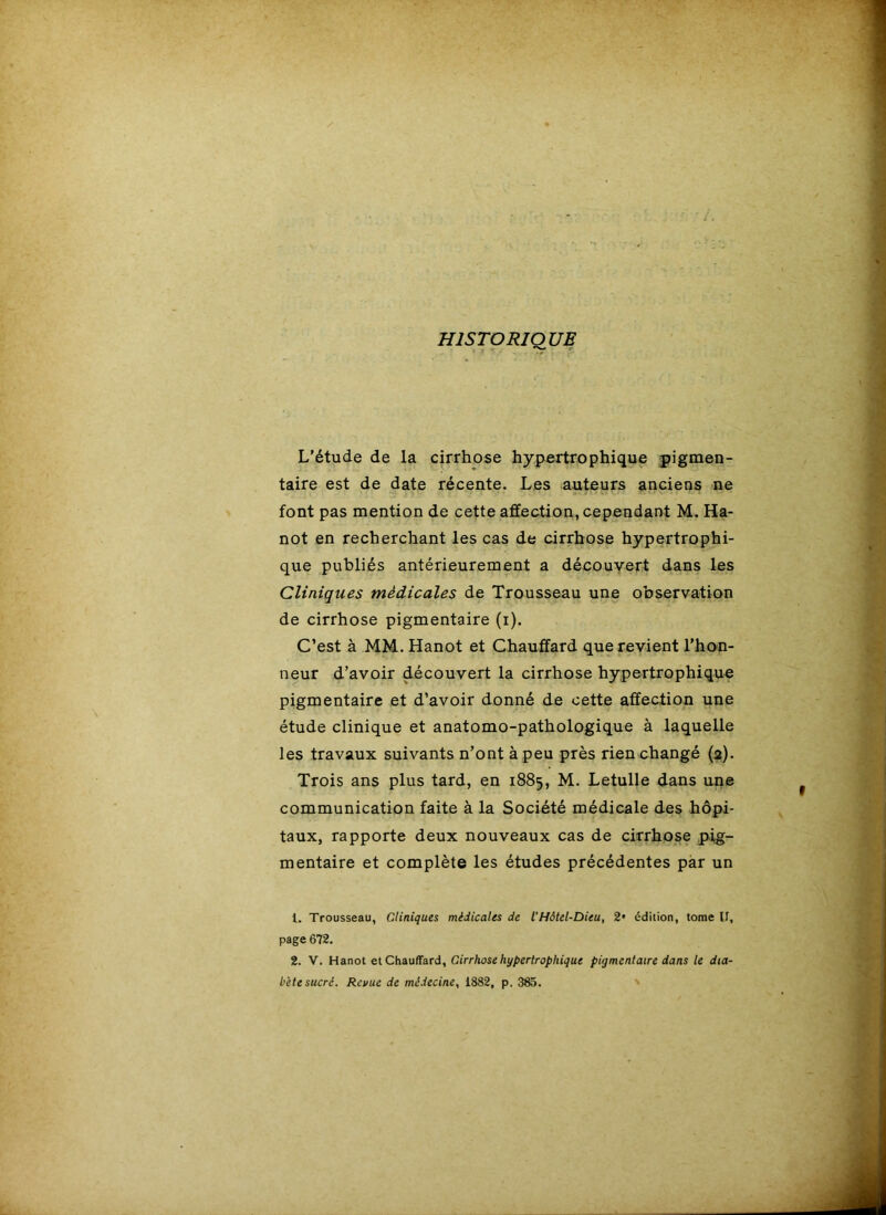 HISTORIQUE L’étude de la cirrhose hype^rtrophique pigmen- taire est de date récente. Les auteurs anciens ne font pas mention de cette affection, cependant M. Ha- not en recherchant les cas de cirrhose hypertrophi- que publiés antérieurement a découvert dans les Cliniques médicales de Trousseau une observation de cirrhose pigmentaire (i). C’est à MM. Hanot et Chauffard que revient l’hon- neur d’avoir découvert la cirrhose hypertrophique pigmentaire et d’avoir donné de cette affection une étude clinique et anatomo-pathologique à laquelle les travaux suivants n’ont à peu près rien changé (2). Trois ans plus tard, en 1885, M. Letulle dans une communication faite à la Société médicale des hôpi- taux, rapporte deux nouveaux cas de cirrhose pig- mentaire et complète les études précédentes par un 1. Trousseau, Cliniques médicales de VHôtel-Dieu, 2* édition, tome II, page 672. 2. V. Hanot et Chauffard, Cirrhose hypertrophique pigmentaire dans le dia- bète sucré. Revue de médecine, 1882, p. 385. '