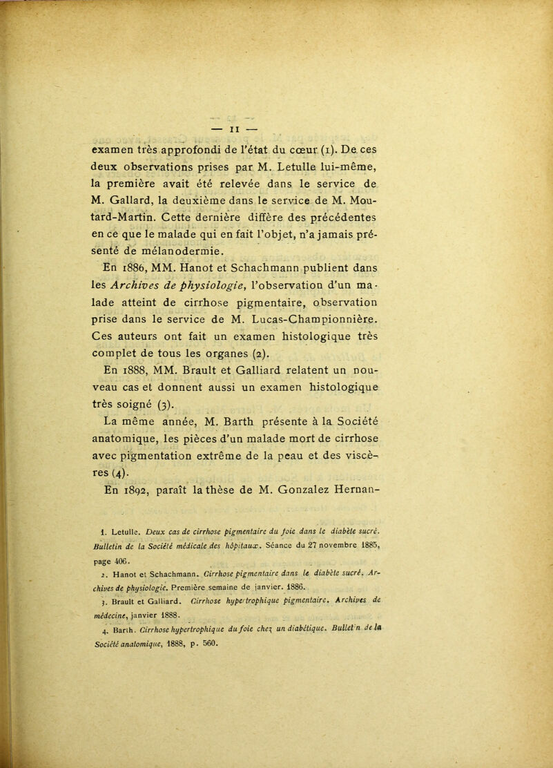 examen très approfondi de l’état du cœur (i). De. ces deux observations prises par M. LetuUe lui-même, la première avait été relevée dans le service de M. Gallard, la deuxième dans le service de M. Mou- tard-Martin. Cette dernière diffère des précédentes en ce que le malade qui en fait l’objet, n’a jamais pré- senté de mélanodermie. En 1886, MM. Hanot et Schacbmann publient dans les Archives de physiologie, l’observation d’un ma- lade atteint de cirrhose pigmentaire, observation prise dans le service de M. Lucas-Championniète. Ces auteurs ont fait un examen histologique très complet de tous les organes (2). En 1888, MM. Brault et Galliard relatent un nou- veau cas et donnent aussi un examen histologique très soigné (3). La même année, M. Barth présente à la Société anatomique, les pièces d’un malade mort de cirrhose avec pigmentation extrême de la peau et des viscè- res (4). En 1892, paraît la thèse de M. Gonzalez Hernan- 1. Letulle. Deux cas de cirrhose pigmentaire du foie dans le diabète sucré. Bulletin de la Société médicale des hôpitaux. Séance du 27 novembre 1885, page 406. 2. Hanot et Schachmann. Cirrhose pigmentaire dans le diabète sucré. Ar- chives de physiologie. Première semaine de janvier. 1886. J. Brault et Galliard. Cirrhose hypertrophique pigmentaire. Archives de médecine, janvier 1888. 4. Barih. Cirrhose hypertrophique du foie che\ un diabétique. Bullet'n de lu Société anatomique, 1888, p. 560.