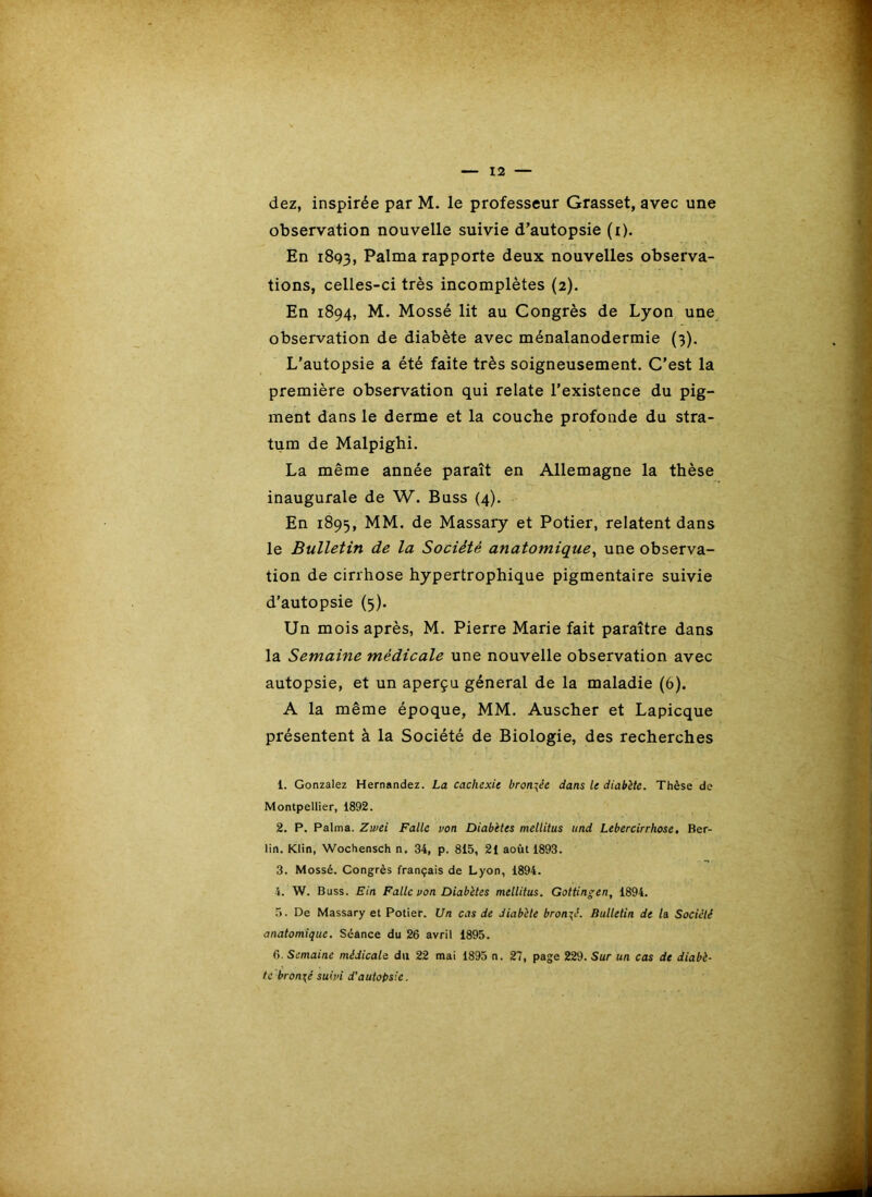 dez, inspirée par M. le professeur Grasset, avec une observation nouvelle suivie d’autopsie (i). En 1893, Palma rapporte deux nouvelles observa- tions, celles-ci très incomplètes (2). En 1894, M. Mossé lit au Congrès de Lyon une observation de diabète avec ménalanodermie (3). L'autopsie a été faite très soigneusement. C’est la première observation qui relate l’existence du pig- ment dans le derme et la couche profonde du stra- tum de Malpighi. La même année paraît en Allemagne la thèse inaugurale de W. Buss (4). En 1895, MM. de Massary et Potier, relatent dans le Bulletin de la Société anatomique^ une observa- tion de cirrhose hypertrophique pigmentaire suivie d'autopsie (5). Un mois après, M. Pierre Marie fait paraître dans la Semaine médicale une nouvelle observation avec autopsie, et un aperçu général de la maladie (6). A la même époque, MM. Auscher et Lapicque présentent à la Société de Biologie, des recherches 1. Gonzalez Hernandez. La cachexie bronzée dans le diabète. Thèse de Montpellier, 1892. 2. P. Palma. Zwei Faite von Diabètes mellitus iind Lebercirrhose, Ber- lin. Klin, Wochensch n. 34, p. 815, 21 août 1893. 3. Mossé. Congrès français de Lyon, 1894. 4. W. Buss. Ein Faite von Diabètes mellitus. Gottingen, 1894. 5. De Massary et Potier. Un cas de diabète bronzé. Bulletin de la Société anatomique. Séance du 26 avril 1895. 6. Semaine médicale du 22 mai 1895 n. 27, page 229. Sur un cas de diabè- te bronzé suivi d'autopsie.