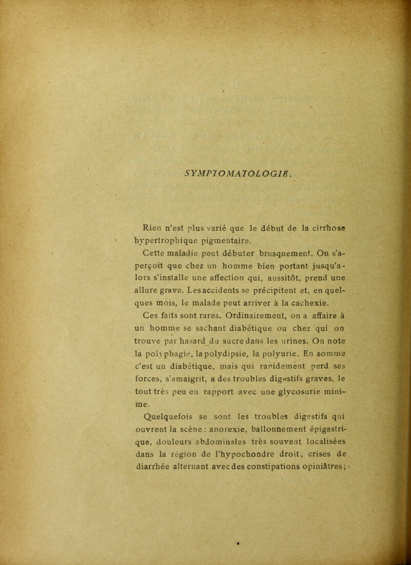 SYMPTOMATOLOGIE. Rien n’est plus varié que le début de la cirrhose hypertrophique pigmentaire. Cette maladie peut débuter brusquement. On s’a- perçoit que chez un homme bien portant jusqu’a- lors s’installe une affection qui, aussitôt, prend une allure grave. Les accidents se précipitent et, en quel- ques mois, le malade peut arriver à la cachexie. Ces faits sont rares. Ordinairement, on a affaire à un homme se sachant diabétique ou chez qui on trouve par hasard_du sucre dans les urines. On note la poh phagie, lapolydipsie, la polyurie. En somme c’est un diabétique, mais qui rapidement perd ses forces, s’amaigrit, a des troubles digestifs graves, le tout très peu en rapport avec une glycosurie mini- me. Quelquefois se sont les troubles digestifs qui ouvrent la scène: anorexie, ballonnement épigastri- que, douleurs abdominales très souvent localisées dans la région de l’hypochondre droit, crises de diarrhée alternant avec des constipations opiniâtres ;