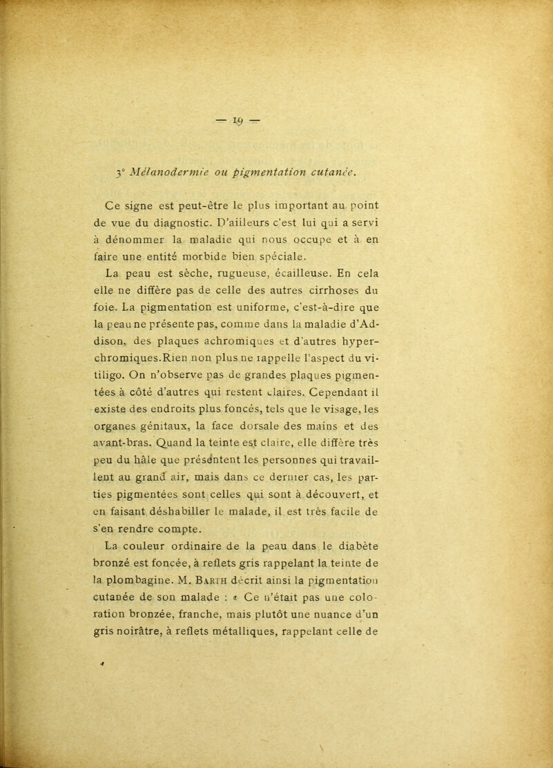 3 Mélanodermie ou pigmentation cutanée. Ce signe est peut-être le plus important au point de vue du diagnostic. D’aiileurs c’est lui qui a servi à dénommer la maladie qui nous occupe et à en faire une entité morbide bien spéciale. La peau est sèche, rugueuse, écailleuse. En cela elle ne diffère pas de celle des autres cirrhoses du foie. La pigmentation est uniforme, c’est-à-dire que la peau ne présente pas, comme dans la maladie d’Ad- dison, des plaques achromiques et d'autres hyper- chromiques.Rien non plus ne rappelle l’aspect du vi- tiligo. On n’observe pas de grandes plaques pigmen- tées à côté d’autres qui restent claires. Cependant il existe des endroits plus foncés, tels que le visage, les organes génitaux, la face dorsale des mains et des avant-bras. Quand la teinte est claire, elle diffère très peu du hâle que présentent les personnes qui travail- lent au grand air, mais dans ce dernier cas, les par- ties pigmentées sont celles qui sont à découvert, et en faisant déshabiller le malade, il est très facile de s’en rendre compte. La couleur ordinaire de la peau dans le diabète bronzé est foncée, à reflets gris rappelant la teinte de la plombagine. M. Barth décrit ainsi la pigmentation cutanée de son malade : « Ce n’était pas une colo- ration bronzée, franche, mais plutôt une nuance d’un gris noirâtre, à reflets métalliques, rappelant celle de 4