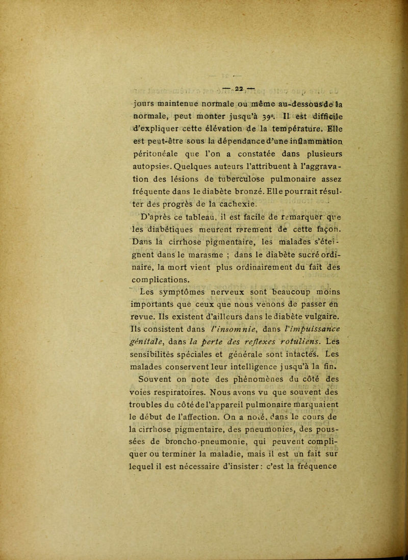 jours maintenue normale ou même au-dessousdeîa normale, peut monter jusqu’à 39®. Il test difficile d’expliquer cette élévation de la température. Elle est peut-être sous la dépendance d’une inflammation péritonéale que l’on a constatée dans plusieurs autopsies. Quelques auteurs l’attribuent à l’aggrava- tion des lésions de tuberculose pulmonaire assez fréquente dans le diabète bronzé. Elle pourrait résul- ter des progrès de la cachexie. 'r D’après ce tableau, il est facile de remarquer que les diabétiques meurent rarement de cette façon. 'Dans la cirrhose pigmentaire, les malades s’étei- gnent dans le marasme : dans le diabète sucré ordi- naire, la mort vient plus ordinairement du fait des complications. Les symptômes nerveux sont beaucoup moins importants que ceux que nous venons de passer én revue. Ils existent d’ailleurs dans le diabète vulgaire. Ils consistent dans l'insomnie^ dans l'impuissance génitale^ dans la perte des rejlexes rotuliens. Les sensibilités spéciales et générale sont intacté's. Les malades conservent leur intelligence jusqu’à la fin. Souvent on note des phénomènes du côté des voies respiratoires. Nous avons vu que souvent des troubles du côtédel’appareil pulmonaire marquaient le début de l’affection. On a noté, dans le cours de la cirrhose pigmentaire, des pneumonies, des pous- sées de broncho-pneumonie, qui peuvent compli- quer ou terminer la maladie, mais il est un fait sur lequel il est nécessaire d’insister: c’est la fréquence