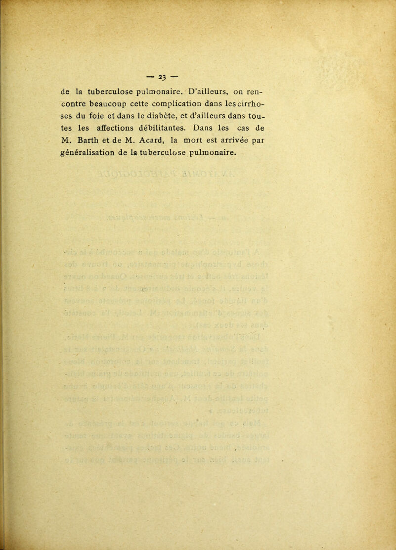 de la tuberculose pulmonaire. D’ailleurs, on ren- contre beaucoup cette complication dans les cirrho- ses du foie et dans le diabète, et d’ailleurs dans tou- tes les affections débilitantes. Dans les cas de M. Barth et de M. Acard, la mort est arrivée par généralisation de la tuberculose pulmonaire.