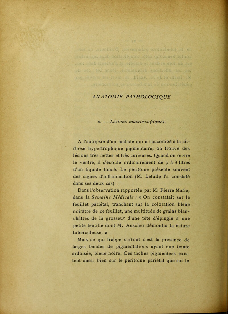 ANATOMIE PATHOLOGIQUE a. — Lésions macroscopiques. A l’autopsie d’un malade qui a succombé à la cir- rhose hypertrophique pigmentaire, on trouve des lésions très nettes et très curieuses. Quand on ouvre le ventre, il s’écoule ordinairement de 3 à 8 litres d’un liquide foncé. Le péritoine présente souvent des signes d’inflammation (M. Letulle l’a constaté dans ses deux cas). Dans l’observation rapportée par M. Pierre Marie, dans la Semaine Médicale : « On constatait sur le feuillet pariétal, tranchant sur la coloration bleue noirâtre de ce feuillet, une multitude de grains blan- châtres de la grosseur d’une tête d’épingle à une petite lentille dont M. Auscher démontra la nature tuberculeuse. > Mais ce qui frappe surtout c’est la présence de larges bandes de pigmentations ayant une teinte ardoisée, bleue noire. Ces taches pigmentées exis- tent aussi bien sur le péritoine pariétal que sur le