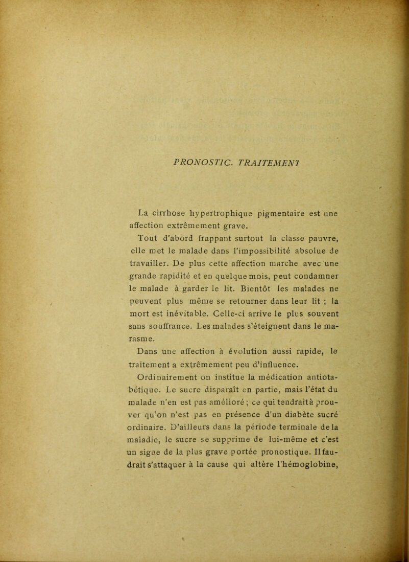 PRONOSTIC. TRAITEMENI La cirrhose hypertrophique pigmentaire est une affection extrêmement grave. Tout d’abord frappant surtout la classe pauvre, elle met le malade dans l’impossibilité absolue de travailler. De plus cette affection marche avec une grande rapidité et en quelque mois, peut condamner le malade à garder le lit. Bientôt les malades ne peuvent plus même se retourner dans leur lit ; la mort est inévitable. Celle-ci arrive le plus souvent sans souffrance. Les malades s’éteignent dans le ma- rasme. Dans une affection à évolution aussi rapide, le traitement a extrêmement peu d’influence. Ordinairement on institue la médication antiota- bétique. Le sucre disparaît en partie, mais l’état du malade n’en est pas amélioré; ce qui tendraità prou- ver qu’on n’est pas en présence d’un diabète sucré ordinaire. D’ailleurs dans la période terminale delà maladie, le sucre se supprime de lui-même et c’est un signe de la plus grave portée pronostique. Il fau- drait s’attaquer à la cause qui altère l’hémoglobine,