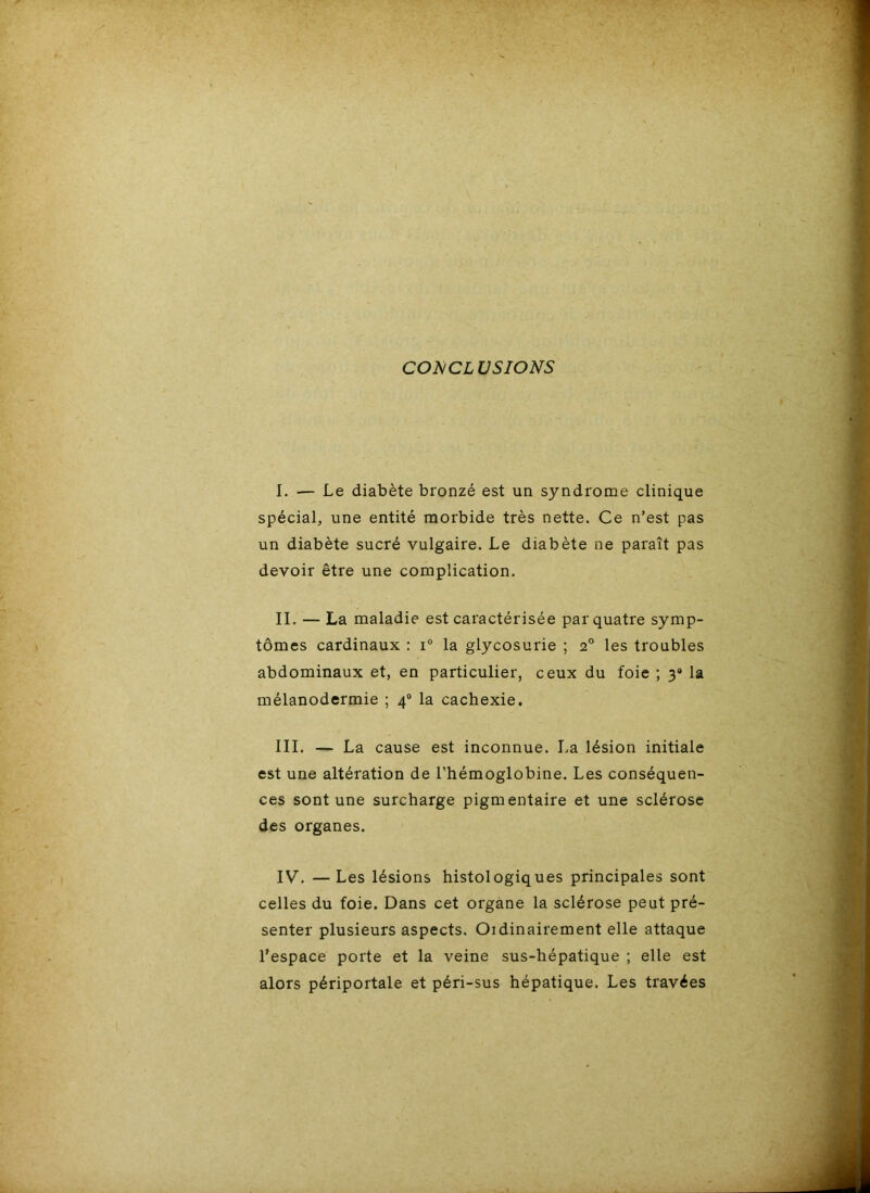 CONCLUSIONS I. — Le diabète bronzé est un syndrome clinique spécial, une entité morbide très nette. Ce n’est pas un diabète sucré vulgaire. Le diabète ne paraît pas devoir être une complication. IL — La maladie est caractérisée par quatre symp- tômes cardinaux : i“ la glycosurie ; 2° les troubles abdominaux et, en particulier, ceux du foie ; 3» la mélanodermie ; 4“ la cachexie. III. — La cause est inconnue. La lésion initiale est une altération de l’hémoglobine. Les conséquen- ces sont une surcharge pigmentaire et une sclérose des organes. IV. —Les lésions histologiques principales sont celles du foie. Dans cet organe la sclérose peut pré- senter plusieurs aspects. Oïdinairement elle attaque l’espace porte et la veine sus-hépatique ; elle est alors périportale et péri-sus hépatique. Les travées