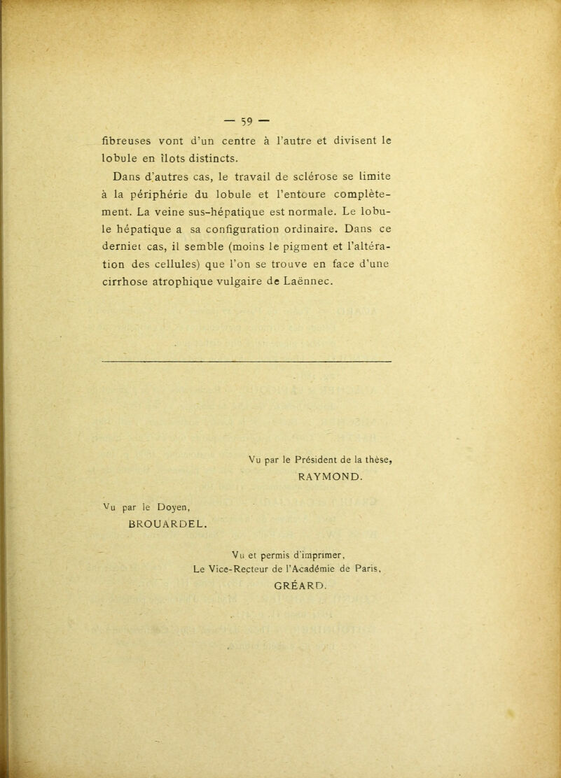 fibreuses vont d’un centre à l’autre et divisent le lobule en îlots distincts. Dans d’autres cas, le travail de sclérose se limite à la périphérie du lobule et l’entoure complète- ment. La veine sus-hépatique est normale. Le lobu- le hépatique a sa configuration ordinaire. Dans ce derniet cas, il semble (moins le pigment et l’altéra- tion des cellules) que l’on se trouve en face d’une cirrhose atrophique vulgaire de Laënnec. Vu par le Président de la thèse, RAYMOND. Vu par le Doyen, BROUARDEL. Vu et permis d'imprimer, Le Vice-Recteur de l’Académie de Paris. GRÉARD.