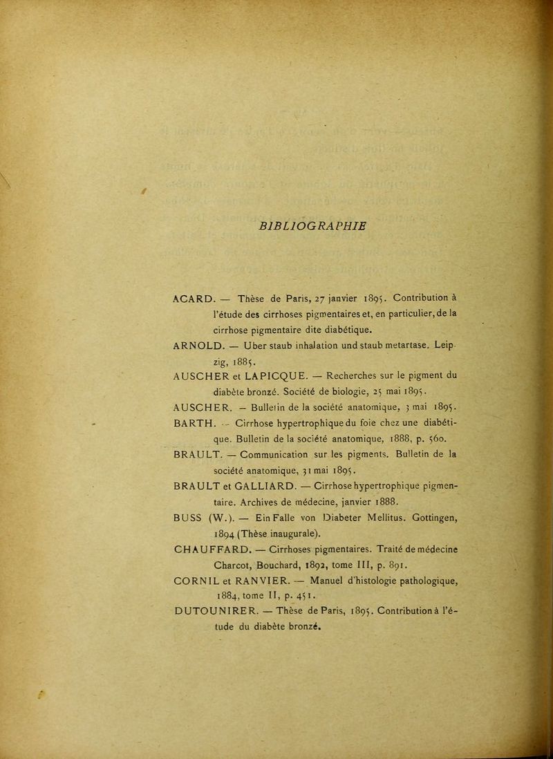 BIBLIOGRAPHIE ACARD.— Thèse de Paris, 27 janvier 1895. Contribution à l’étude des cirrhoses pigmentaires et, en particulier, de la cirrhose pigmentaire dite diabétique. ARNOLD. — Uberstaub inhalation und staub metartase, Leip- zig, 1885. A use H ER et LAPICQUE. — Recherches sur le pigment du diabète bronzé. Société de biologie, 25 mai 1895. A U SC H ER. — Bulletin de la société anatomique, 5 mai 189^. BARTH. -- Cirrhose hypertrophique du foie chez une diabéti- que. Bulletin de la société anatomique, 1888, p. 560. BRAULT. — Communication sur les pigments. Bulletin de la société anatomique, 31 mai 1895. BRAULT et GALLIARD. — Cirrhose hypertrophique pigmen- taire. Archives de médecine, janvier 1888. BUSS (W.).— EinFalle von Diabeter Mellitus. Gottingen, 1894 (Thèse inaugurale). CHAUFFARD. — Cirrhoses pigmentaires. Traité de médecine Charcot, Bouchard, 1892, tome III, p. 891. CORNILet RANVIER.— Manuel d'histologie pathologique, 1884, tome II, p. 451. DUTOUNIRER. — Thèse de Paris, 1895. Contribution à l’é- tude du diabète bronzé.