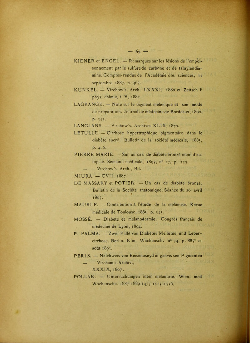 Kl EN ER et ENGEL. — Remarques sur les lésions de l’empoi- sonnement parle sulfure de carbone et de talnylendia- mine. Comptes-rendus de l’Académie des sciences, 12 septembre 1887, p. 465. KUNKEL. — Virchow’s. Arch. LXXXI, 1880 et Zeilsch £• phys. chimie, t. V, 1882. LAGRANGE. — Note sur le pigment mélanique et son mode de préparation. Journal de médecinede Bordeaux, 1890, p. 352. LANGLANS. — Virchow’s. Archives XLIX, 1870. LETULLE.— Cirrhose hypertrophique pigmentaire dans le diabète sucré. Bulletin de la société médicale, 1885, p. 4-6. PIERRE MARIE. —Sur un cas de diabète bronzé muni d’au- topsie. Semaine médicale, 1895, n' 27, p. 229. — Virchow’s Arch., Bd. MIURA. — CVII, 1887. DE MASSARY et POTIER. —Un cas de diabète bronzé. Bulletin de la Société anatomique. Séance du 26 avril 1895. MAURI F. — Contribution à l’étude de la mélanose. Revue médicale de Toulouse, 188^, p. ^4v MOSSÉ. — Diabète et mélanodermie. Congrès français de médecine de Lyon, 1894. P. PALMA. — Zwei Fallé von Diabètes Mellutus und Leber- cirrhose. Berlin. Klin. Wachensch. n° 34, p. 885® 21 août 1893. PERLS. — Nalchweis von Eeisenoseyd in genvis sen Pigmenten — Vircham's Archiv., XXXIX, 1867. POLLAK. — Untersuchumgen inter melanurie. Wien. med Wochensche. 1887-1889-1473 1515-1^0.