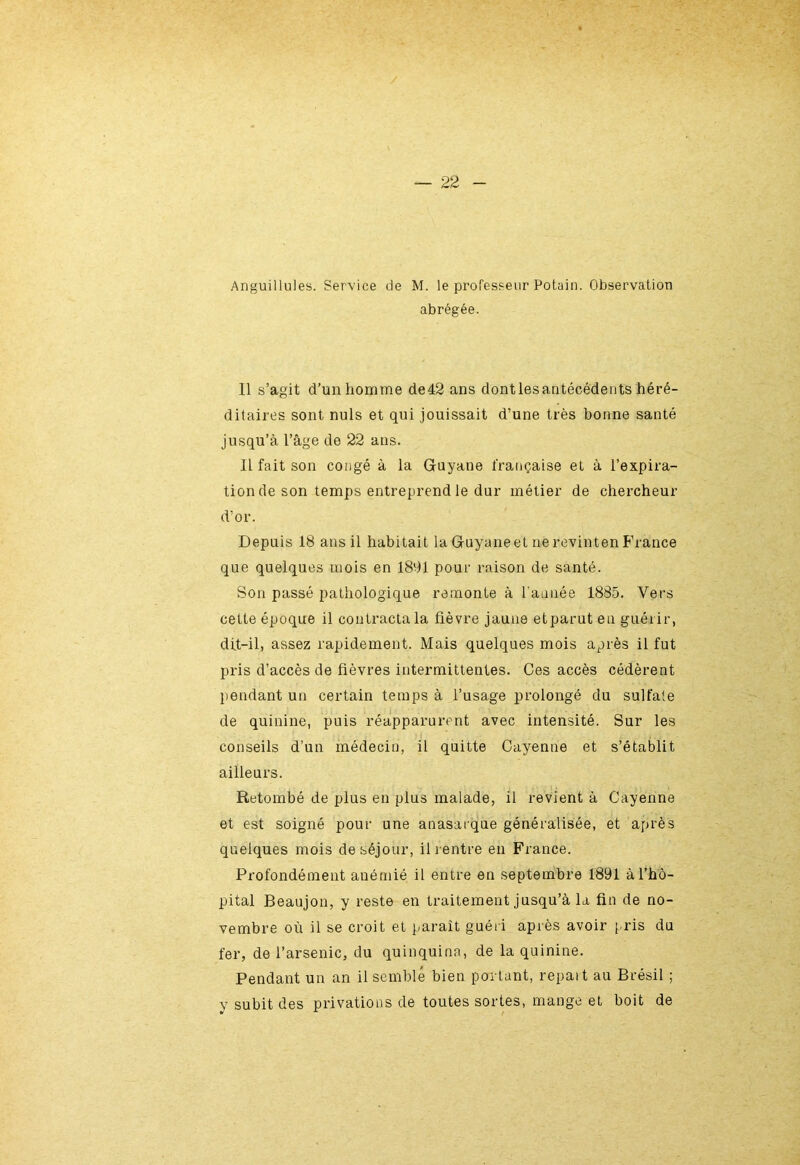 Anguillules. Service de M. le professeur Potain. Observation abrégée. Il s’agit d’un homme de42 ans dontlesautécédents héré- ditaires sont nuis et qui jouissait d’une très bonne santé jusqu’à l’âge de 22 ans. Il fait son congé à la Guyane française et à l’expira- tion de son temps entreprend le dur métier de chercheur d’or. Depuis 18 ans il habitait la Guyane et ne revinten France que quelques mois en 1891 pour raison de santé. Son passé pathologique remonte à l'année 1885. Vers cette époque il contracta la fièvre jaune etparuten guérir, dit-il, assez rapidement. Mais quelques mois après il fut pris d’accès de fièvres intermittentes. Ces accès cédèrent pendant un certain temps à l’usage prolongé du sulfate de quinine, puis réapparurent avec intensité. Sur les conseils d’un médecin, il quitte Cayenne et s’établit ailleurs. Retombé de plus en plus malade, il revient à Cayenne et est soigné pour une anasarque généralisée, et après quelques mois de séjour, il rentre en France. Profondément anémié il entre en septembre 1891 à l’hô- pital Beaujon, y reste en traitement jusqu’à la fin de no- vembre où il se croit et paraît guéri après avoir pris du fer, de l’arsenic, du quinquina, de la quinine. Pendant un an il semblé bien portant, repaît au Brésil ; y subit des privations de toutes sortes, mange et boit de